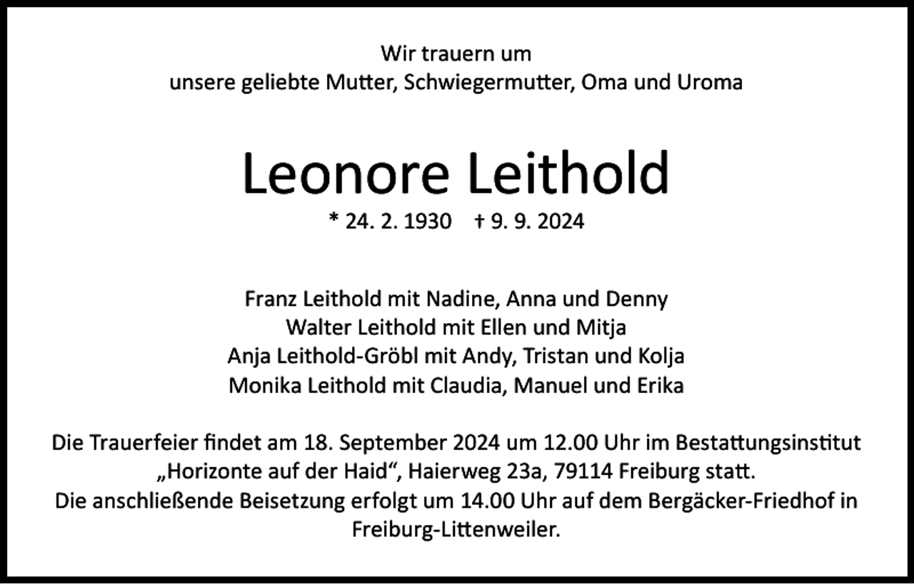 <p>Wir trauern um<br />unsere geliebte Mutter, Schwiegermutter, Oma und Uroma</p><p>Leonore Leithold<br />* 24. 2. 1930 † 9. 9. 2024</p><p>Franz Leithold mit Nadine, Anna und Denny<br />Walter Leithold mit Ellen und Mitja<br />Anja Leithold-Gröbl mit Andy, Tristan und Kolja<br />Monika Leithold mit Claudia, Manuel und Erika<br />Die Trauerfeier findet am 18. September 2024 um 12.00 Uhr im Bestattungsinstitut<br />„Horizonte auf der Haid“, Haierweg 23a, 79114 Freiburg statt.<br />Die anschließende Beisetzung erfolgt um 14.00 Uhr auf dem Bergäcker-Friedhof in<br />Freiburg-Littenweiler.</p>