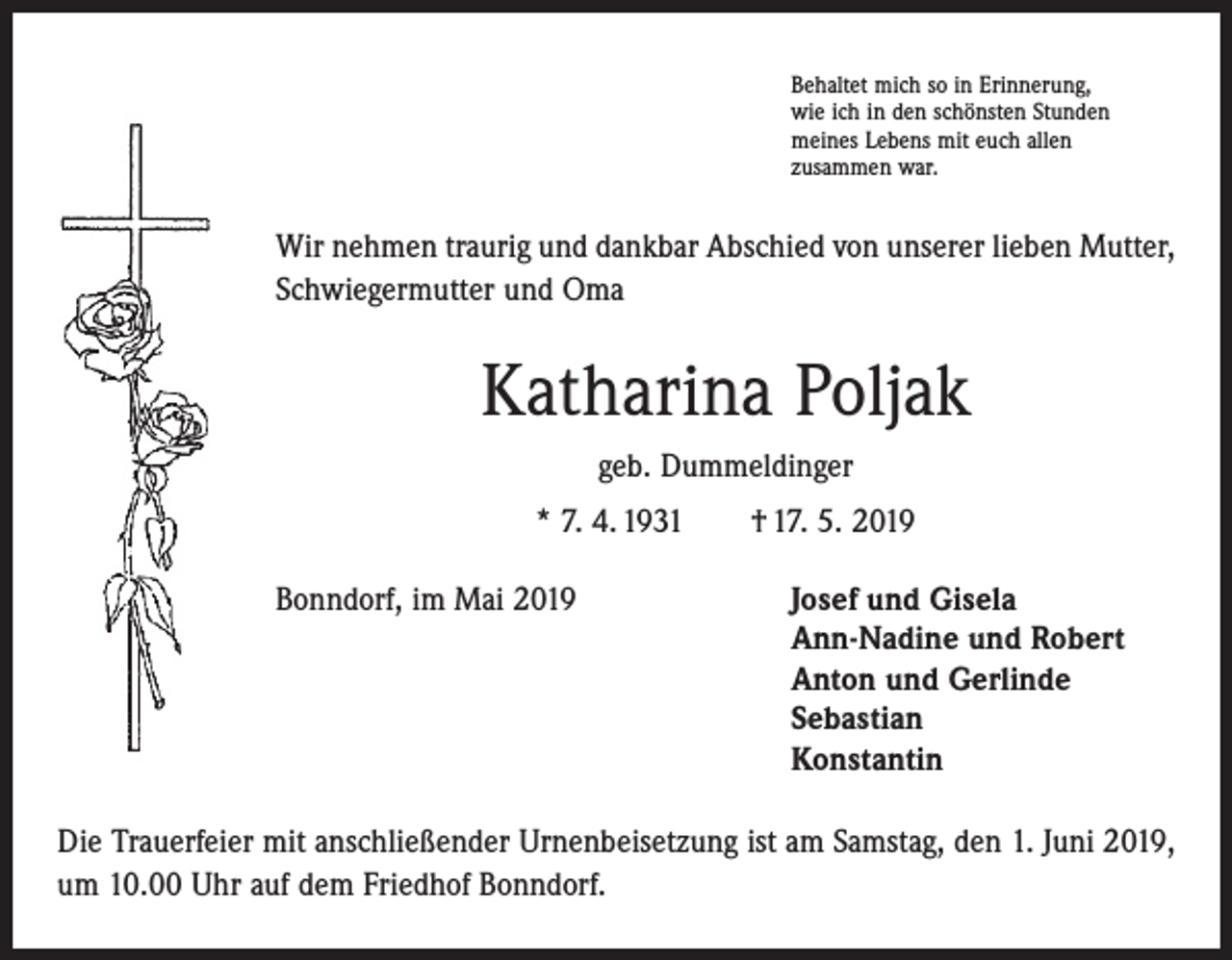 <p>Behaltet mich so in Erinnerung,<br />wie ich in den schönsten Stunden<br />meines Lebens mit euch allen<br />zusammen war.</p><p>Wir nehmen traurig und dankbar Abschied von unserer lieben Mutter,<br />Schwiegermutter und Oma</p><p>Katharina Poljak<br />geb. Dummeldinger<br />* 7. 4. 1931 † 17. 5. 2019<br />Bonndorf, im Mai 2019 Josef und Gisela<br />Ann-Nadine und Robert<br />Anton und Gerlinde<br />Sebastian<br />Konstantin<br />Die Trauerfeier mit anschließender Urnenbeisetzung ist am Samstag, den 1. Juni 2019,<br />um 10.00 Uhr auf dem Friedhof Bonndorf.</p>