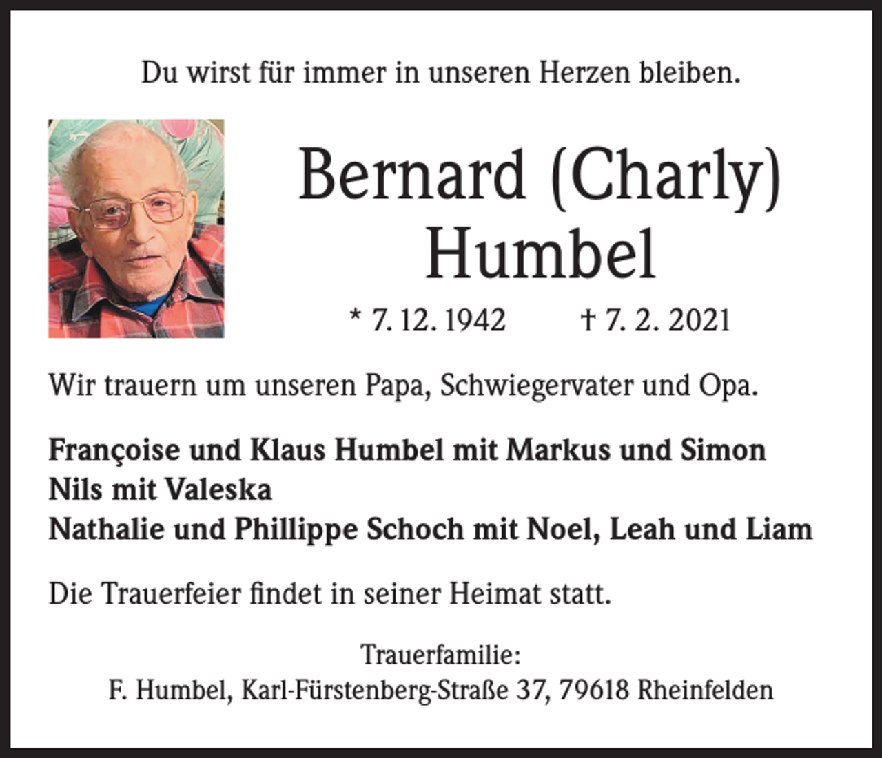 <p>Du wirst für immer in unseren Herzen bleiben.</p><p>Bernard (Charly)<br />Humbel<br />* 7. 12. 1942</p><p>† 7. 2. 2021</p><p>Wir trauern um unseren Papa, Schwiegervater und Opa.<br />Françoise und Klaus Humbel mit Markus und Simon<br />Nils mit Valeska<br />Nathalie und Phillippe Schoch mit Noel, Leah und Liam<br />Die Trauerfeier findet in seiner Heimat statt.<br />Trauerfamilie:<br />F. Humbel, Karl-Fürstenberg-Straße 37, 79618 Rheinfelden</p>
