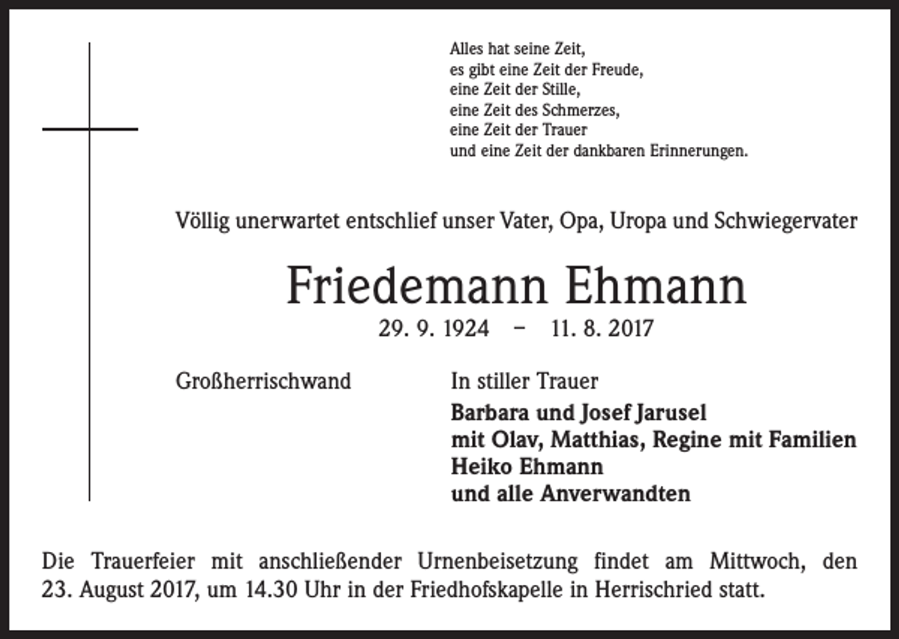 <p>Alles hat seine Zeit,<br />es gibt eine Zeit der Freude,<br />eine Zeit der Stille,<br />eine Zeit des Schmerzes,<br />eine Zeit der Trauer<br />und eine Zeit der dankbaren Erinnerungen.</p><p>Völlig unerwartet entschlief unser Vater, Opa, Uropa und Schwiegervater</p><p>Friedemann Ehmann<br />29. 9. 1924 – 11. 8. 2017</p><p>Großherrischwand</p><p>In stiller Trauer<br />Barbara und Josef Jarusel<br />mit Olav, Matthias, Regine mit Familien<br />Heiko Ehmann<br />und alle Anverwandten</p><p>Die Trauerfeier mit anschließender Urnenbeisetzung findet am Mittwoch, den<br />23. August 2017, um 14.30 Uhr in der Friedhofskapelle in Herrischried statt.</p>