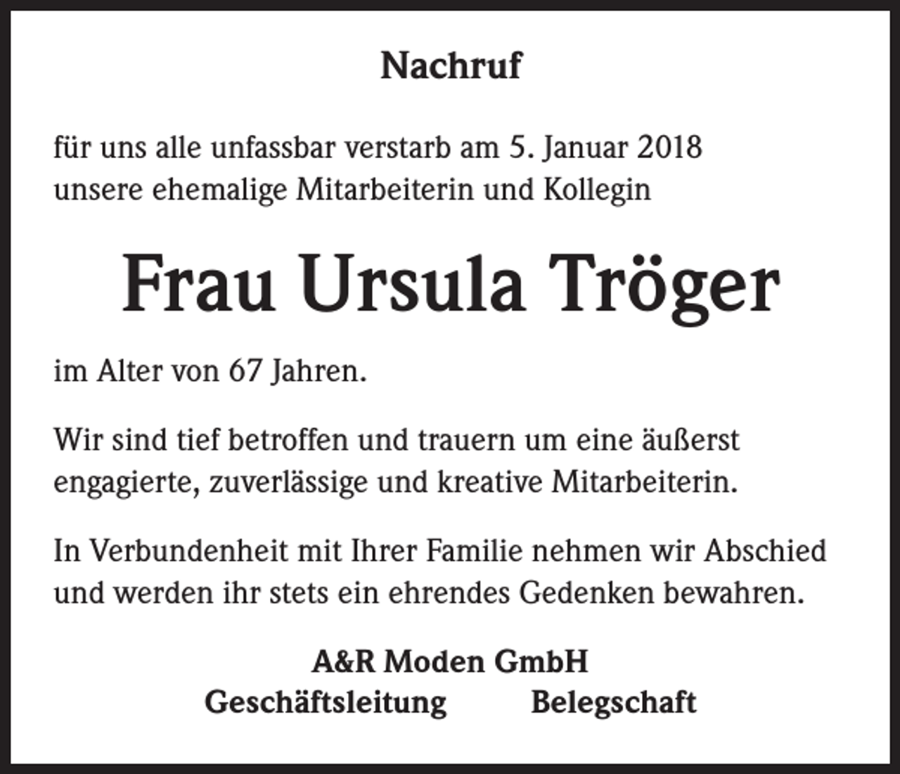 <p>Nachruf<br />für uns alle unfassbar verstarb am 5. Januar 2018<br />unsere ehemalige Mitarbeiterin und Kollegin</p><p>Frau Ursula Tröger<br />im Alter von 67 Jahren.<br />Wir sind tief betroffen und trauern um eine äußerst<br />engagierte, zuverlässige und kreative Mitarbeiterin.<br />In Verbundenheit mit Ihrer Familie nehmen wir Abschied<br />und werden ihr stets ein ehrendes Gedenken bewahren.<br />A&amp;R Moden GmbH<br />Geschäftsleitung<br />Belegschaft</p>