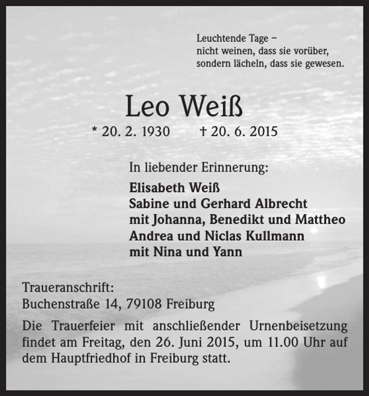 <p>Leuchtende Tage –<br />nicht weinen, dass sie vorüber,<br />sondern lächeln, dass sie gewesen.</p><p>Leo Weiß</p><p>* 20. 2. 1930 † 20. 6. 2015<br />In liebender Erinnerung:<br />Elisabeth Weiß<br />Sabine und Gerhard Albrecht<br />mit Johanna, Benedikt und Mattheo<br />Andrea und Niclas Kullmann<br />mit Nina und Yann<br />Traueranschrift:<br />Buchenstraße 14, 79108 Freiburg<br />Die Trauerfeier mit anschließender Urnenbeisetzung<br />findet am Freitag, den 26. Juni 2015, um 11.00 Uhr auf<br />dem Hauptfriedhof in Freiburg statt.</p>