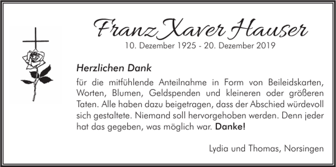 <p>Franz Xaver Hauser<br />10. Dezember 1925 - 20. Dezember 2019</p><p>Herzlichen Dank<br />für die mitfühlende Anteilnahme in Form von Beileidskarten,<br />Worten, Blumen, Geldspenden und kleineren oder größeren<br />Taten. Alle haben dazu beigetragen, dass der Abschied würdevoll<br />sich gestaltete. Niemand soll hervorgehoben werden. Denn jeder<br />hat das gegeben, was möglich war. Danke!<br />Lydia und Thomas, Norsingen</p>
