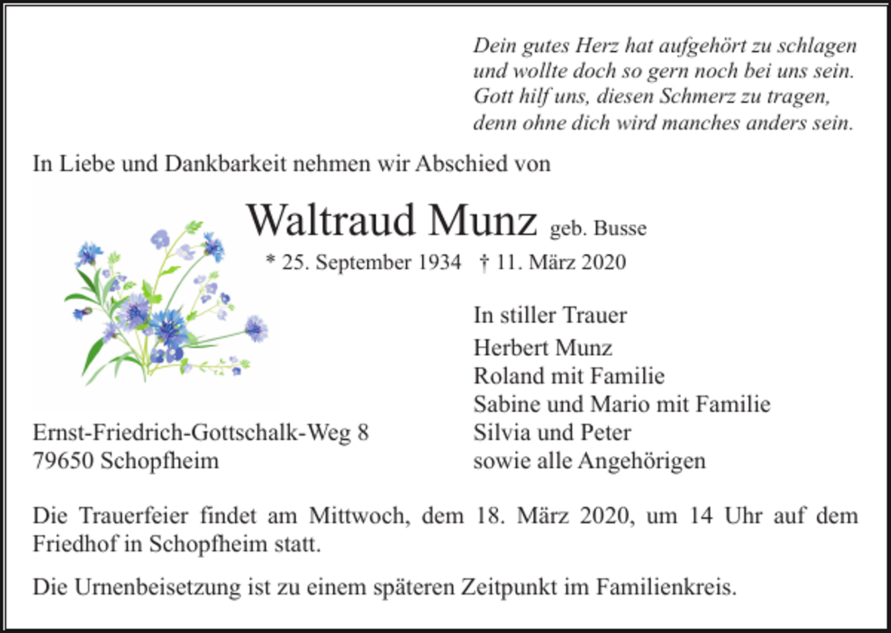 <p>Dein gutes Herz hat aufgehört zu schlagen<br />und wollte doch so gern noch bei uns sein.<br />Gott hilf uns, diesen Schmerz zu tragen,<br />denn ohne dich wird manches anders sein.</p><p>In Liebe und Dankbarkeit nehmen wir Abschied von</p><p>Waltraud Munz geb. Busse<br />* 25. September 1934 † 11. März 2020</p><p>Ernst-Friedrich-Gottschalk-Weg 8<br />79650 Schopfheim</p><p>In stiller Trauer<br />Herbert Munz<br />Roland mit Familie<br />Sabine und Mario mit Familie<br />Silvia und Peter<br />sowie alle Angehörigen</p><p>Die Trauerfeier findet am Mittwoch, dem 18. März 2020, um 14 Uhr auf dem<br />Friedhof in Schopfheim statt.<br />Die Urnenbeisetzung ist zu einem späteren Zeitpunkt im Familienkreis.</p>