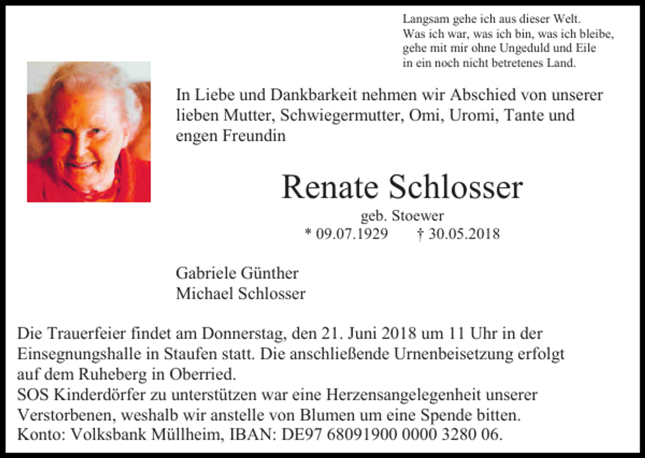 <p>Langsam gehe ich aus dieser Welt.<br />Was ich war, was ich bin, was ich bleibe,<br />gehe mit mir ohne Ungeduld und Eile<br />in ein noch nicht betretenes Land.</p><p>In Liebe und Dankbarkeit nehmen wir Abschied von unserer<br />lieben Mutter, Schwiegermutter, Omi, Uromi, Tante und<br />engen Freundin</p><p>Renate Schlosser<br />geb. Stoewer<br />* 09.07.1929<br />† 30.05.2018</p><p>Gabriele Günther<br />Michael Schlosser<br />Die Trauerfeier findet am Donnerstag, den 21. Juni 2018 um 11 Uhr in der<br />Einsegnungshalle in Staufen statt. Die anschließende Urnenbeisetzung erfolgt<br />auf dem Ruheberg in Oberried.<br />SOS Kinderdörfer zu unterstützen war eine Herzensangelegenheit unserer<br />Verstorbenen, weshalb wir anstelle von Blumen um eine Spende bitten.<br />Konto: Volksbank Müllheim, IBAN: DE97 68091900 3286.</p>