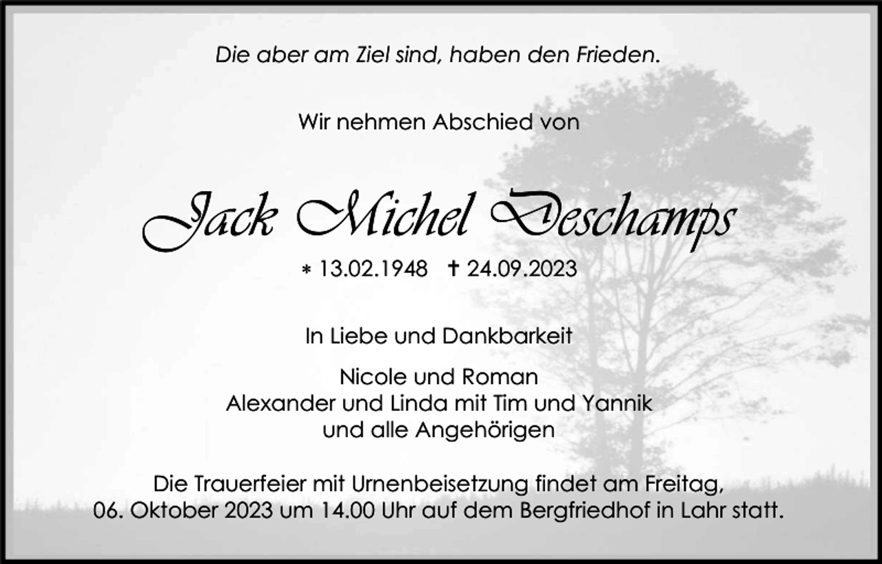 <p>Die aber am Ziel sind, haben den Frieden.<br />Wir nehmen Abschied von</p><p>Jack Michel Deschamps<br /> 13.02.1948  24.09.2023<br />In Liebe und Dankbarkeit<br />Nicole und Roman<br />Alexander und Linda mit Tim und Yannik<br />und alle Angehörigen<br />Die Trauerfeier mit Urnenbeisetzung findet am Freitag,<br />06. Oktober 2023 um 14.00 Uhr auf dem Bergfriedhof in Lahr statt.</p>