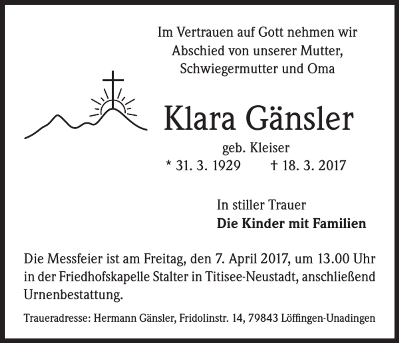 <p>Im Vertrauen auf Gott nehmen wir<br />Abschied von unserer Mutter,<br />Schwiegermutter und Oma</p><p>Klara Gänsler<br />geb. Kleiser<br />* 31. 3. 1929 † 18. 3. 2017</p><p>In stiller Trauer<br />Die Kinder mit Familien<br />Die Messfeier ist am Freitag, den 7. April 2017, um 13.00 Uhr<br />in der Friedhofskapelle Stalter in Titisee-Neustadt, anschließend<br />Urnenbestattung.<br />Traueradresse: Hermann Gänsler, Fridolinstr. 14, 79843 Löffingen-Unadingen</p>