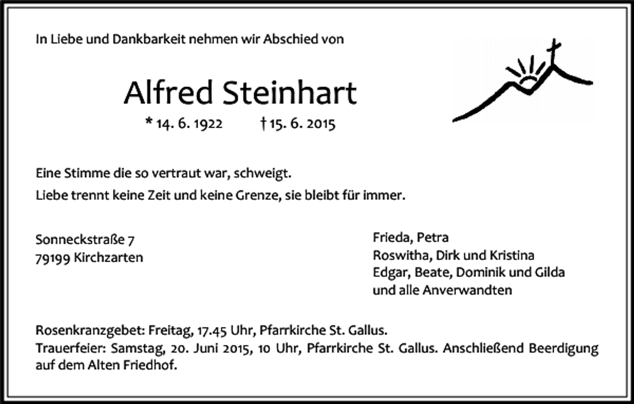 <p>In Liebe und Dankbarkeit nehmen wir Abschied von</p><p>Alfred Steinhart<br />* 14. 6. 1922</p><p>† 15. 6. 2015</p><p>Eine Stimme die so vertraut war, schweigt.<br />Liebe trennt keine Zeit und keine Grenze, sie bleibt für immer.<br />Sonneckstraße 9199 Kirchzarten</p><p>Frieda, Petra<br />Roswitha, Dirk und Kristina<br />Edgar, Beate, Dominik und Gilda<br />und alle Anverwandten</p><p>Rosenkranzgebet: Freitag, 17.45 Uhr, Pfarrkirche St. Gallus.<br />Trauerfeier: Samstag, 20. Juni 2015, 10 Uhr, Pfarrkirche St. Gallus. Anschließend Beerdigung<br />auf dem Alten Friedhof.</p>