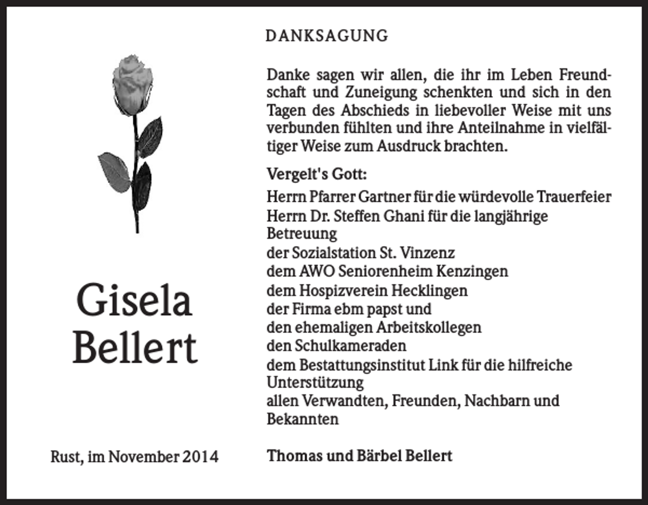 <p>DA NK SA GUNG<br />Danke sagen wir allen, die ihr im Leben Freundschaft und Zuneigung schenkten und sich in den<br />Tagen des Abschieds in liebevoller Weise mit uns<br />verbunden fühlten und ihre Anteilnahme in vielfältiger Weise zum Ausdruck brachten.</p><p>Gisela<br />Bellert<br />Rust, im November 2014</p><p>Vergelt's Gott:<br />Herrn Pfarrer Gartner für die würdevolle Trauerfeier<br />Herrn Dr. Steffen Ghani für die langjährige<br />Betreuung<br />der Sozialstation St. Vinzenz<br />dem AWO Seniorenheim Kenzingen<br />dem Hospizverein Hecklingen<br />der Firma ebm papst und<br />den ehemaligen Arbeitskollegen<br />den Schulkameraden<br />dem Bestattungsinstitut Link für die hilfreiche<br />Unterstützung<br />allen Verwandten, Freunden, Nachbarn und<br />Bekannten<br />Thomas und Bärbel Bellert</p>