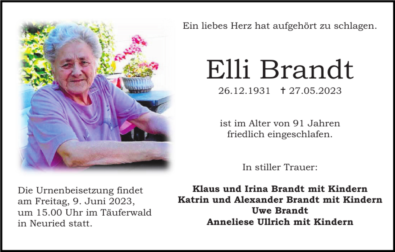 <p>Ein liebes Herz hat aufgehört zu schlagen.</p><p>Elli Brandt<br />26.12.1931  27.05.2023</p><p>ist im Alter von 91 Jahren<br />friedlich eingeschlafen.</p><p>In stiller Trauer:<br />Die Urnenbeisetzung findet<br />am Freitag, 9. Juni 2023,<br />um 15.00 Uhr im Täuferwald<br />in Neuried statt.</p><p>Klaus und Irina Brandt mit Kindern<br />Katrin und Alexander Brandt mit Kindern<br />Uwe Brandt<br />Anneliese Ullrich mit Kindern</p>