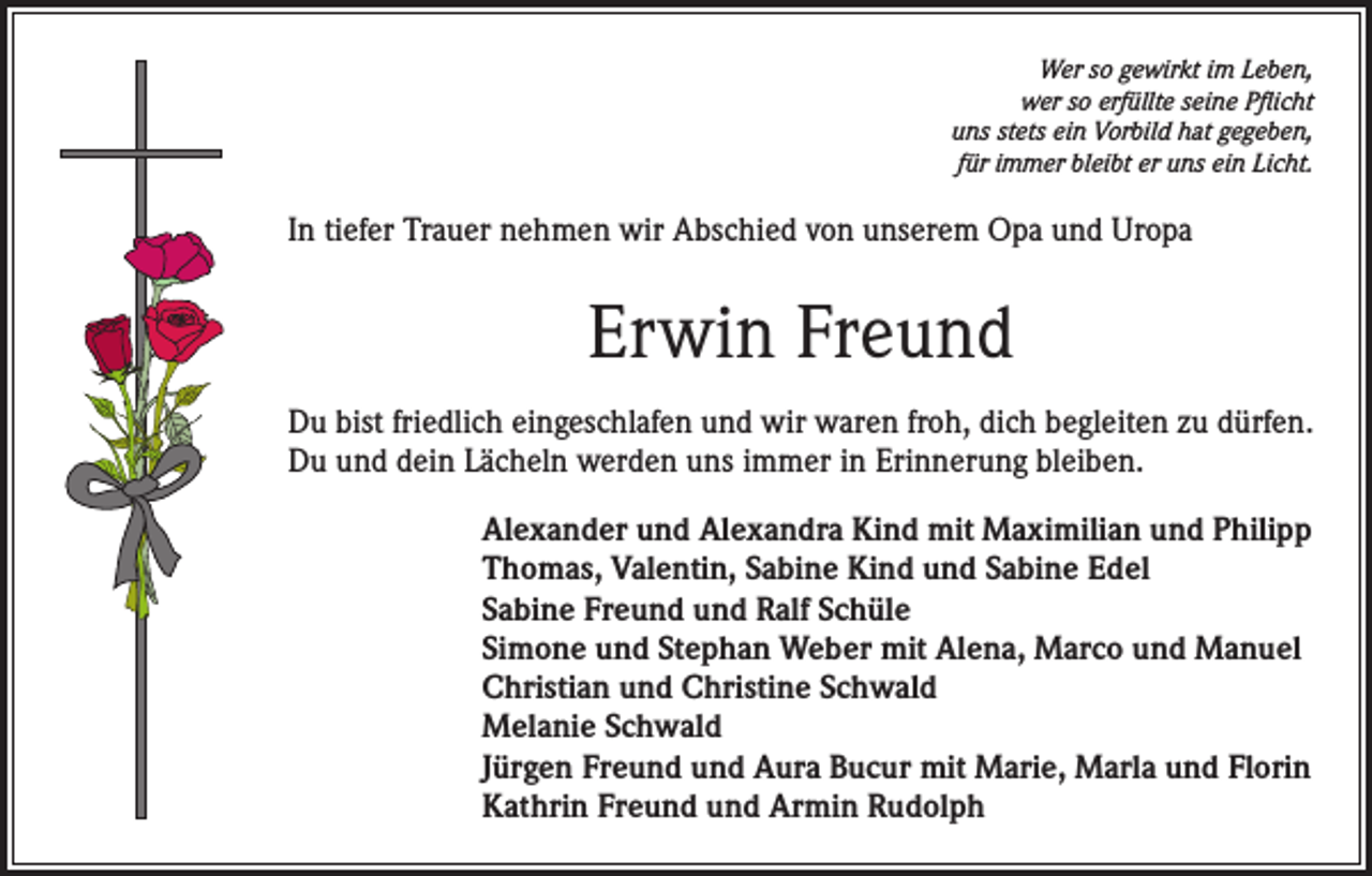 <p>Wer so gewirkt im Leben,<br />wer so erfüllte seine Pflicht<br />uns stets ein Vorbild hat gegeben,<br />für immer bleibt er uns ein Licht.</p><p>In tiefer Trauer nehmen wir Abschied von unserem Opa und Uropa</p><p>Erwin Freund<br />Du bist friedlich eingeschlafen und wir waren froh, dich begleiten zu dürfen.<br />Du und dein Lächeln werden uns immer in Erinnerung bleiben.<br />Alexander und Alexandra Kind mit Maximilian und Philipp<br />Thomas, Valentin, Sabine Kind und Sabine Edel<br />Sabine Freund und Ralf Schüle<br />Simone und Stephan Weber mit Alena, Marco und Manuel<br />Christian und Christine Schwald<br />Melanie Schwald<br />Jürgen Freund und Aura Bucur mit Marie, Marla und Florin<br />Kathrin Freund und Armin Rudolph</p>