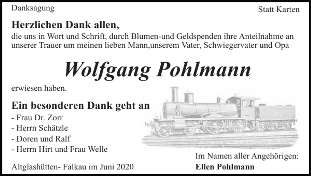 <p>Danksagung</p><p>Statt Karten</p><p>Herzlichen Dank allen,<br />die uns in Wort und Schrift, durch Blumen-und Geldspenden ihre Anteilnahme an<br />unserer Trauer um meinen lieben Mann,unserem Vater, Schwiegervater und Opa</p><p>Wolfgang Pohlmann<br />erwiesen haben.</p><p>Ein besonderen Dank geht an<br />- Frau Dr. Zorr<br />- Herrn Schätzle<br />- Doren und Ralf<br />- Herrn Hirt und Frau Welle<br />Altglashütten- Falkau im Juni 2020</p><p>Im Namen aller Angehörigen:<br />Ellen Pohlmann</p>