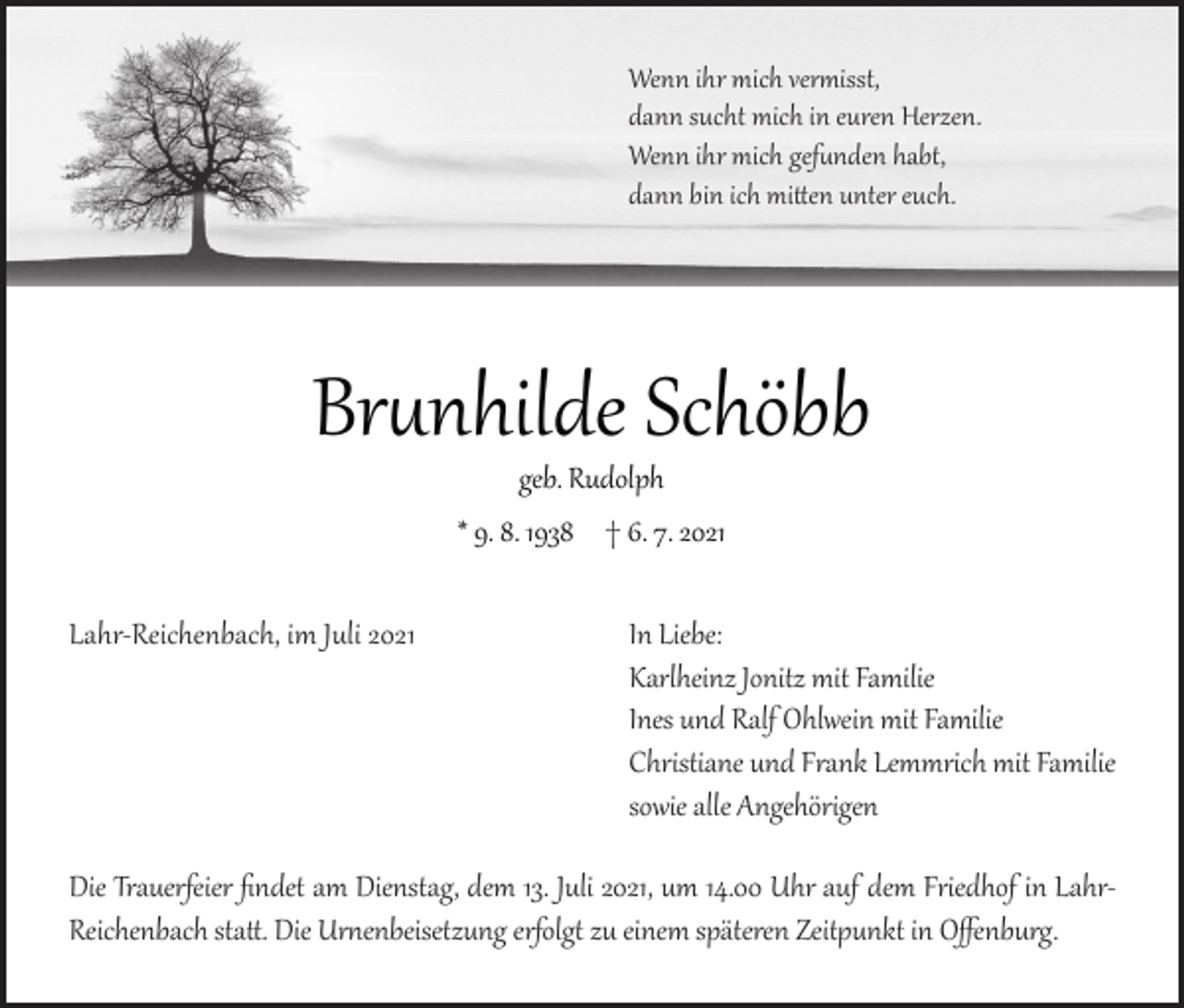 <p>Wenn ihr mich vermisst,<br />dann sucht mich in euren Herzen.<br />Wenn ihr mich gefunden habt,<br />dann bin ich mitten unter euch.</p><p>Brunhilde Schöbb<br />geb. Rudolph<br />* 9. 8. 1938 † 6. 7. 2021<br />Lahr-Reichenbach, im Juli 2021</p><p>In Liebe:<br />Karlheinz Jonitz mit Familie<br />Ines und Ralf Ohlwein mit Familie<br />Christiane und Frank Lemmrich mit Familie<br />sowie alle Angehörigen</p><p>Die Trauerfeier findet am Dienstag, dem 13. Juli 2021, um 14.00 Uhr auf dem Friedhof in LahrReichenbach statt. Die Urnenbeisetzung erfolgt zu einem späteren Zeitpunkt in Offenburg.</p>