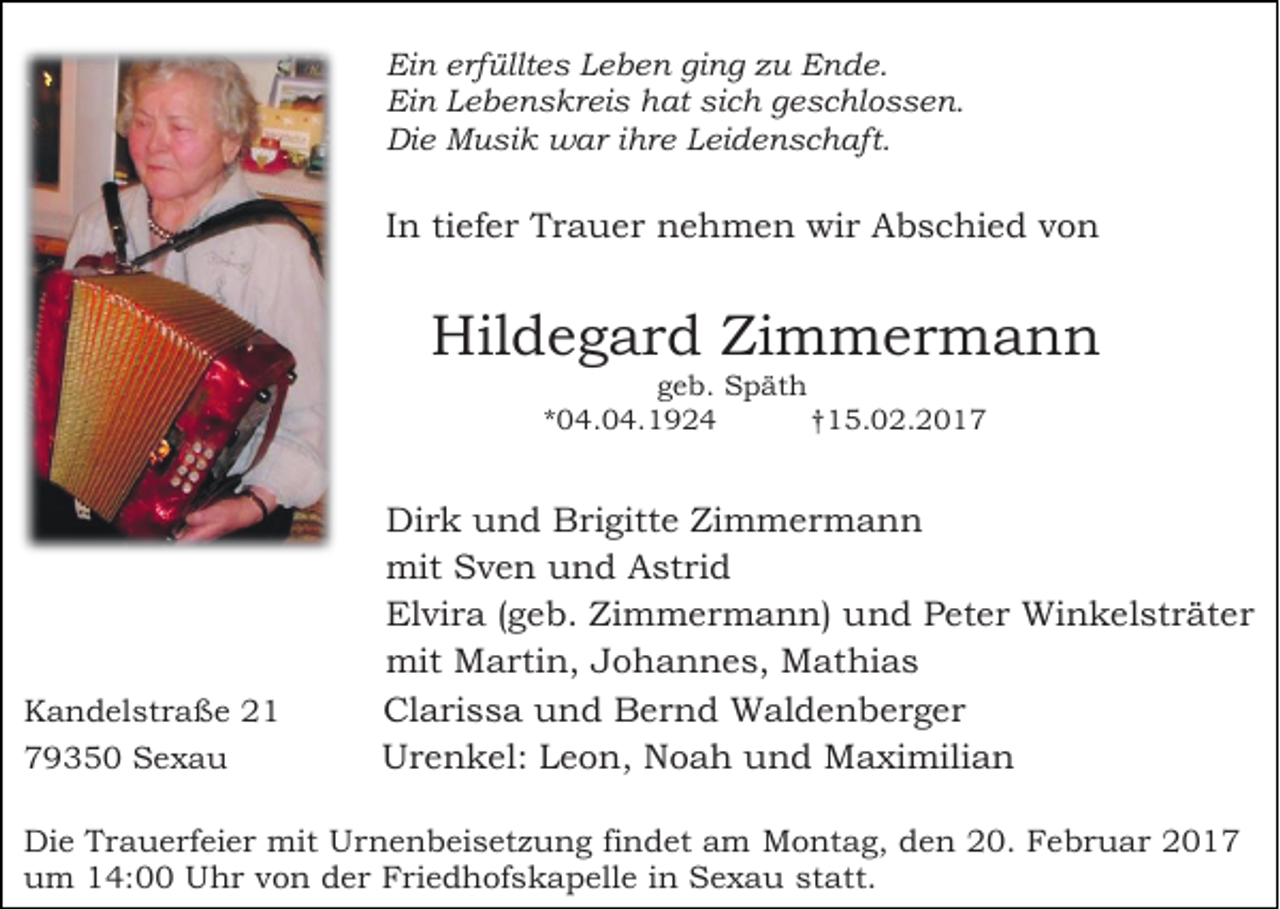 <p>Ein erfülltes Leben ging zu Ende.<br />Ein Lebenskreis hat sich geschlossen.<br />Die Musik war ihre Leidenschaft.</p><p>In tiefer Trauer nehmen wir Abschied von</p><p>Hildegard Zimmermann<br />geb. Späth<br />*04.04.1924<br />†15.02.2017</p><p>Kandelstraße 21<br />79350 Sexau</p><p>Dirk und Brigitte Zimmermann<br />mit Sven und Astrid<br />Elvira (geb. Zimmermann) und Peter Winkelsträter<br />mit Martin, Johannes, Mathias<br />Clarissa und Bernd Waldenberger<br />Urenkel: Leon, Noah und Maximilian</p><p>Die Trauerfeier mit Urnenbeisetzung findet am Montag, den 20. Februar 2017<br />um 14:00 Uhr von der Friedhofskapelle in Sexau statt.</p>
