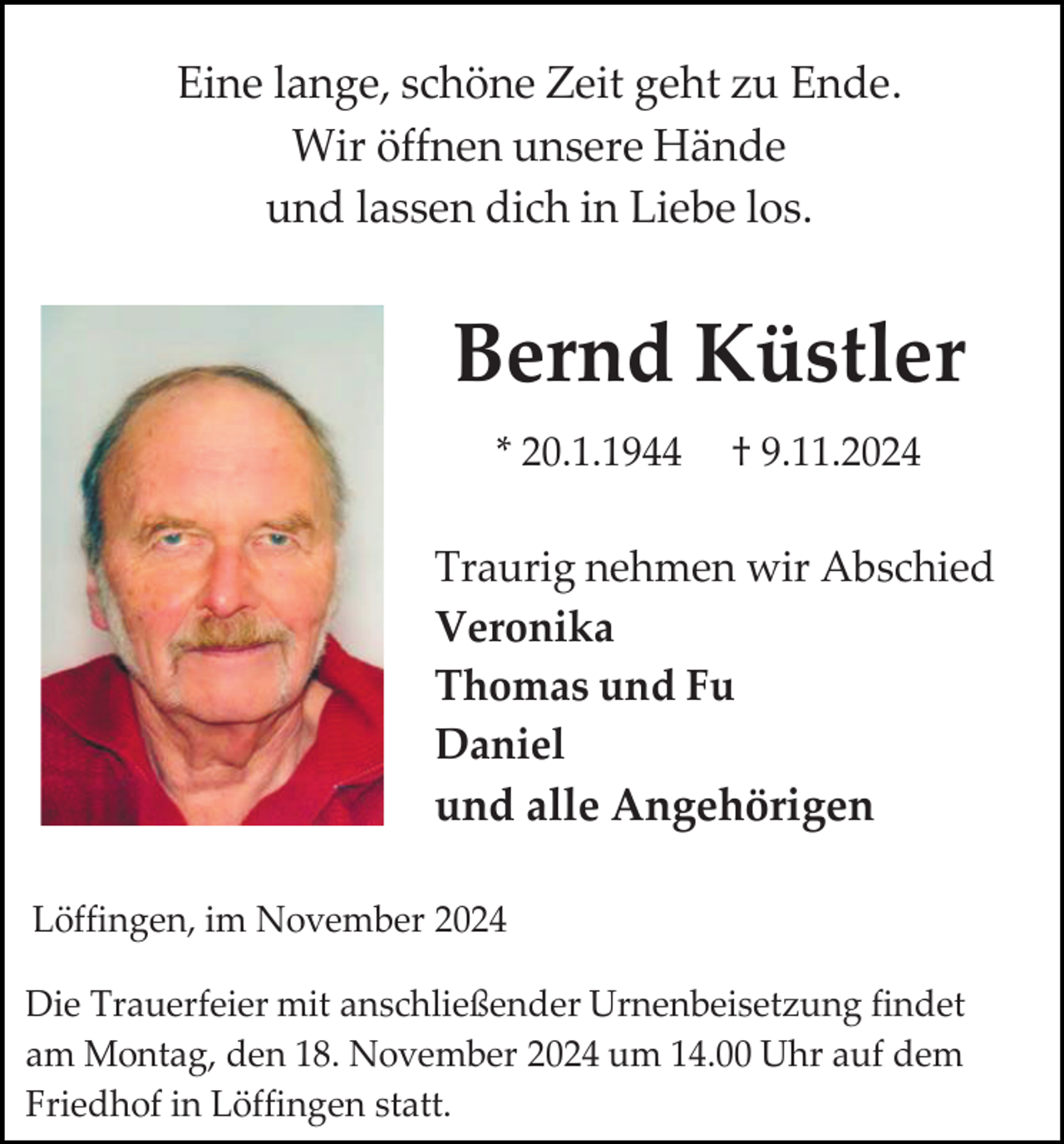 <p>Eine lange, schöne Zeit geht zu Ende.<br />Wir öffnen unsere Hände<br />und lassen dich in Liebe los.</p><p>Bernd Küstler<br />* 20.1.1944</p><p>† 9.11.2024</p><p>Traurig nehmen wir Abschied<br />Veronika<br />Thomas und Fu<br />Daniel<br />und alle Angehörigen<br />Löffingen, im November 2024<br />Die Trauerfeier mit anschließender Urnenbeisetzung findet<br />am Montag, den 18. November 2024 um 14.00 Uhr auf dem<br />Friedhof in Löffingen statt.</p>
