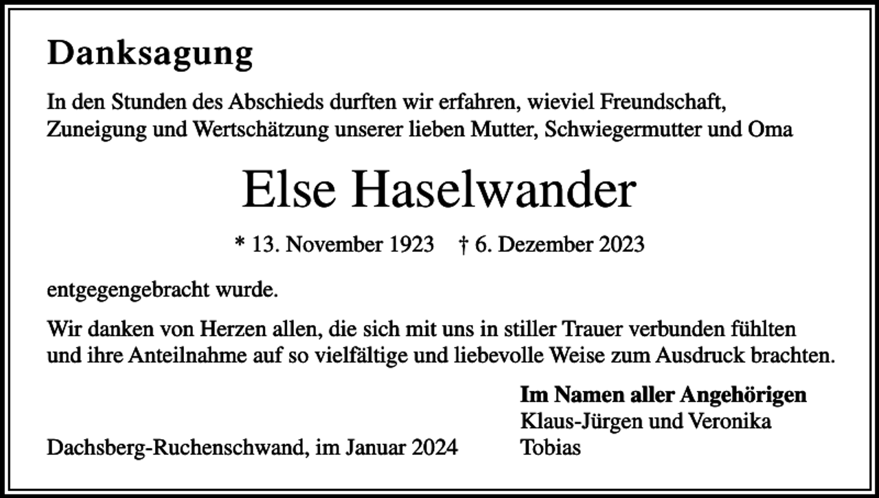 <p>Danksagung<br />In den Stunden des Abschieds durften wir erfahren, wieviel Freundschaft,<br />Zuneigung und Wertschätzung unserer lieben Mutter, Schwiegermutter und Oma</p><p>Else Haselwander<br />* 13. November 1923 † 6. Dezember 2023<br />entgegengebracht wurde.<br />Wir danken von Herzen allen, die sich mit uns in stiller Trauer verbunden fühlten<br />und ihre Anteilnahme auf so vielfältige und liebevolle Weise zum Ausdruck brachten.</p><p>Dachsberg-Ruchenschwand, im Januar 2024</p><p>Im Namen aller Angehörigen<br />Klaus-Jürgen und Veronika<br />Tobias</p>