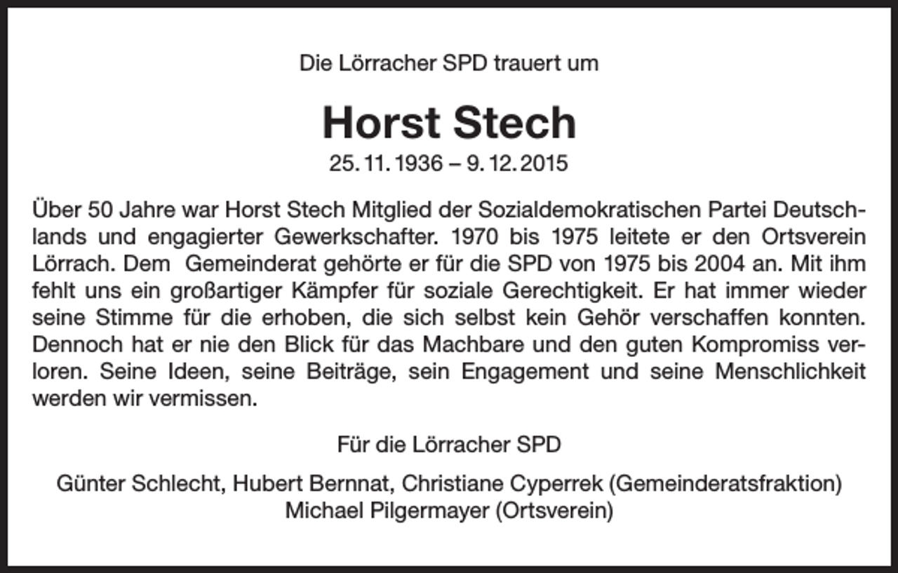 <p>Die Lörracher SPD trauert um</p><p>Horst Stech<br />25. 11. 1936 – 9. 12. 2015<br />Über 50 Jahre war Horst Stech Mitglied der Sozialdemokratischen Partei Deutsch­<br />lands und engagierter Gewerkschafter. 1970 bis 1975 leitete er den Ortsverein<br />­Lörrach. Dem Gemeinderat gehörte er für die SPD von 1975 bis 2004 an. Mit ihm<br />fehlt uns ein großartiger Kämpfer für soziale Gerechtigkeit. Er hat immer wieder<br />seine Stimme für die erhoben, die sich selbst kein Gehör verschaffen konnten.<br />­Dennoch hat er nie den Blick für das Machbare und den guten Kompromiss ver­<br />loren. Seine Ideen, seine Beiträge, sein Engagement und seine Menschlichkeit<br />­werden wir vermissen.<br />Für die Lörracher SPD<br />Günter Schlecht, Hubert Bernnat, Christiane Cyperrek (Gemeinderatsfraktion)<br />Michael Pilgermayer (Ortsverein)</p>