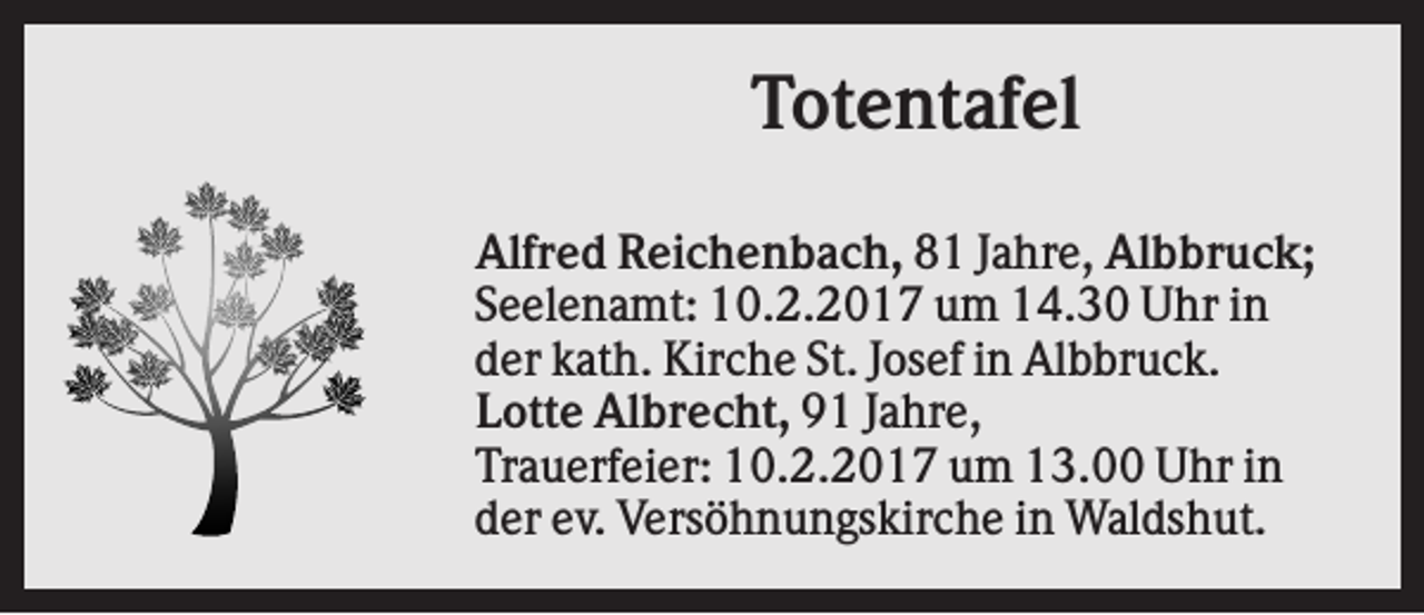 <p>Totentafel<br />Alfred Reichenbach, 81 Jahre, Albbruck;<br />Seelenamt: 10.2.2017 um 14.30 Uhr in<br />der kath. Kirche St. Josef in Albbruck.<br />Lotte Albrecht, 91 Jahre,<br />Trauerfeier: 10.2.2017 um 13.00 Uhr in<br />der ev. Versöhnungskirche in Waldshut.</p>