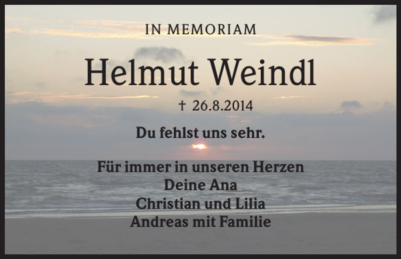 <p>IN M EM ORIA M</p><p>Helmut Weindl<br />† 26.8.2014</p><p>Du fehlst uns sehr.<br />Für immer in unseren Herzen<br />Deine Ana<br />Christian und Lilia<br />Andreas mit Familie</p>