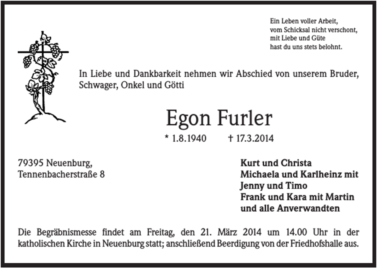 <p>Ein Leben voller Arbeit,<br />vom Schicksal nicht verschont,<br />mit Liebe und Güte<br />hast du uns stets belohnt.</p><p>In Liebe und Dankbarkeit nehmen wir Abschied von unserem Bruder,<br />Schwager, Onkel und Götti</p><p>Egon Furler<br />* 1.8.1940<br />79395 Neuenburg,<br />Tennenbacherstraße 8</p><p>† 17.3.2014<br />Kurt und Christa<br />Michaela und Karlheinz mit<br />Jenny und Timo<br />Frank und Kara mit Martin<br />und alle Anverwandten</p><p>Die Begräbnismesse findet am Freitag, den 21. März 2014 um 14.00 Uhr in der<br />katholischen Kirche in Neuenburg statt; anschließend Beerdigung von der Friedhofshalle aus.</p>