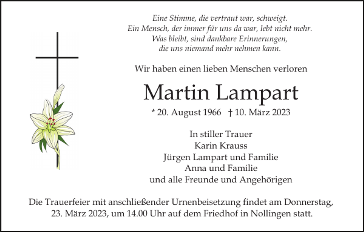 <p>Eine Stimme, die vertraut war, schweigt.<br />Ein Mensch, der immer für uns da war, lebt nicht mehr.<br />Was bleibt, sind dankbare Erinnerungen,<br />die uns niemand mehr nehmen kann.</p><p>Wir haben einen lieben Menschen verloren</p><p>Martin Lampart<br />* 20. August 1966 † 10. März 2023<br />In stiller Trauer<br />Karin Krauss<br />Jürgen Lampart und Familie<br />Anna und Familie<br />und alle Freunde und Angehörigen<br />Die Trauerfeier mit anschließender Urnenbeisetzung findet am Donnerstag,<br />23. März 2023, um 14.00 Uhr auf dem Friedhof in Nollingen statt.</p>