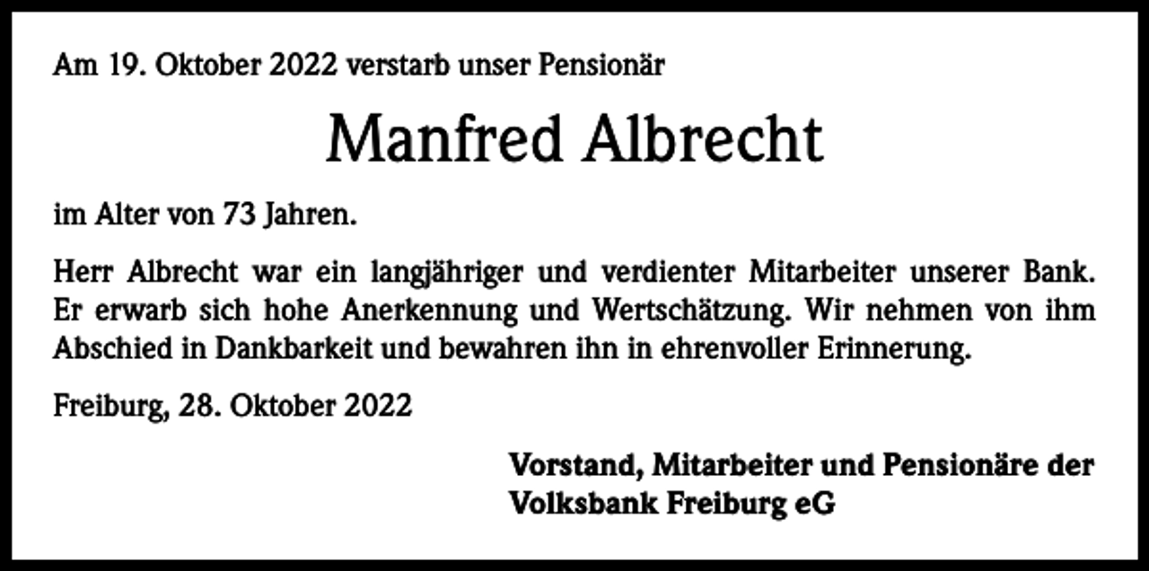 <p>Am 19. Oktober 2022 verstarb unser Pensionär</p><p>Manfred Albrecht<br />im Alter von 73 Jahren.<br />Herr Albrecht war ein langjähriger und verdienter Mitarbeiter unserer Bank.<br />Er erwarb sich hohe Anerkennung und Wertschätzung. Wir nehmen von ihm<br />­A bschied in Dankbarkeit und bewahren ihn in ehrenvoller Erinnerung.<br />Freiburg, 28. Oktober 2022<br />Vorstand, Mitarbeiter und Pensionäre der<br />Volksbank Freiburg eG</p>