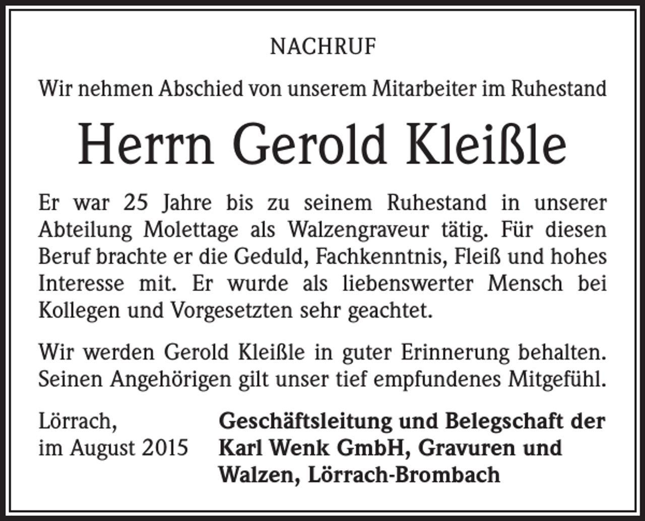 <p>NACHRUF<br />Wir nehmen Abschied von unserem Mitarbeiter im Ruhestand</p><p>Herrn Gerold Kleißle<br />Er war 25 Jahre bis zu seinem Ruhestand in unserer<br />Abteilung­ Molettage als Walzengraveur tätig. Für diesen<br />Beruf brachte er die Geduld, Fachkenntnis, Fleiß und hohes<br />Interesse mit. Er wurde als liebenswerter Mensch bei<br />­Kollegen und Vorgesetzten sehr geachtet.<br />Wir werden Gerold Kleißle in guter Erinnerung behalten.<br />Seinen Angehörigen gilt unser tief empfundenes Mitgefühl.<br />Lörrach,<br />Geschäftsleitung und Belegschaft der<br />im August 2015 Karl Wenk GmbH, Gravuren und<br />Walzen, Lörrach-Brombach</p>