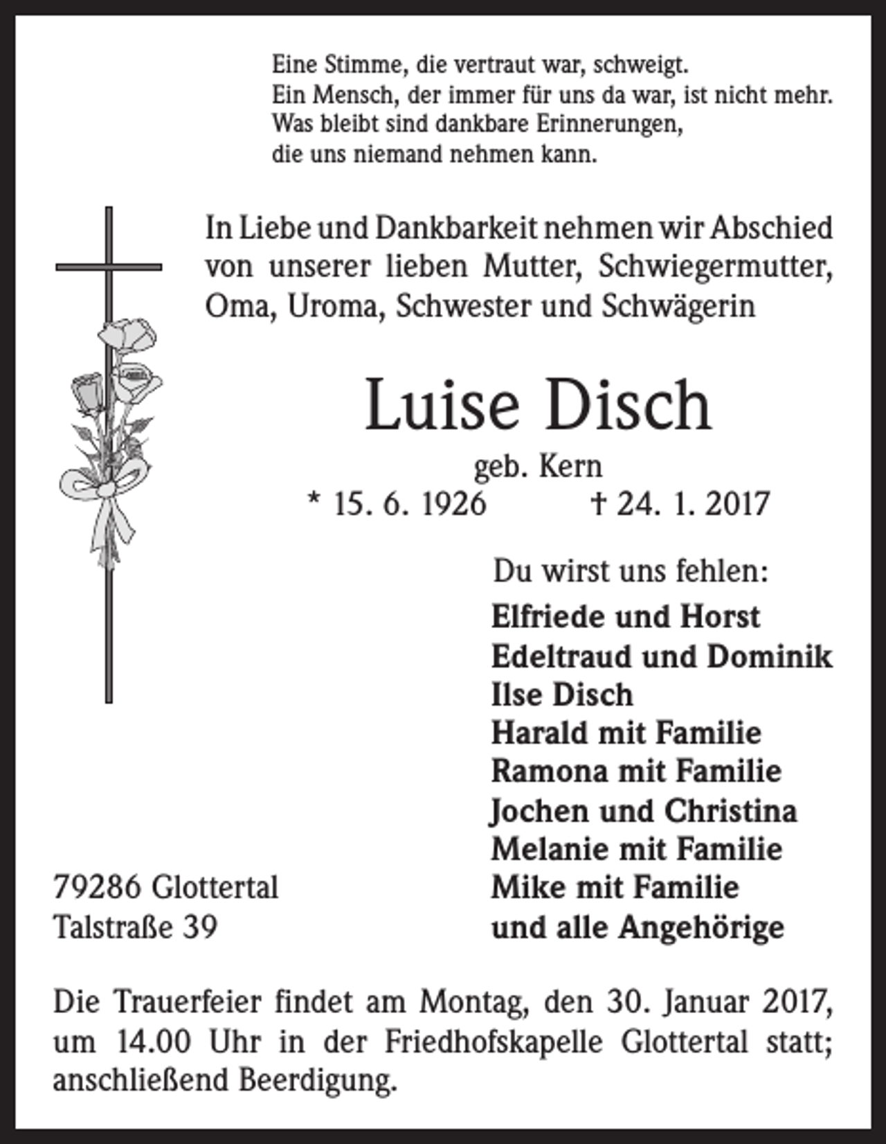 <p>Eine Stimme, die vertraut war, schweigt.<br />Ein Mensch, der immer für uns da war, ist nicht mehr.<br />Was bleibt sind dankbare Erinnerungen,<br />die uns niemand nehmen kann.</p><p>In Liebe und Dankbarkeit nehmen wir Abschied<br />von unserer lieben Mutter, Schwiegermutter,<br />Oma, Uroma, Schwester und Schwägerin</p><p>Luise Disch</p><p>geb. Kern<br />* 15. 6. 1926 † 24. 1. 2019286 Glottertal<br />Talstraße 39</p><p>Du wirst uns fehlen:<br />Elfriede und Horst<br />Edeltraud und Dominik<br />Ilse Disch<br />Harald mit Familie<br />Ramona mit Familie<br />Jochen und Christina<br />Melanie mit Familie<br />Mike mit Familie<br />und alle Angehörige</p><p>Die Trauerfeier findet am Montag, den 30. Januar 2017,<br />um 14.00 Uhr in der Friedhofskapelle Glottertal statt;<br />anschließend Beerdigung.</p>