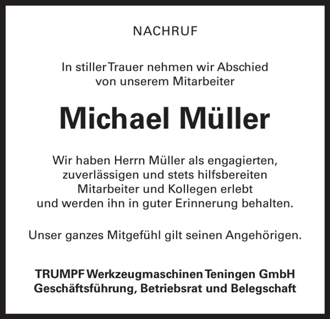 <p>NACHRUF<br />In stiller Trauer nehmen wir Abschied<br />von unserem Mitarbeiter</p><p>Michael Müller<br />Wir haben Herrn Müller als engagierten,<br />zuverlässigen und stets hilfsbereiten<br />Mitarbeiter und Kollegen erlebt<br />und werden ihn in guter Erinnerung behalten.<br />Unser ganzes Mitgefühl gilt seinen Angehörigen.<br />TRUMPF Werkzeugmaschinen Teningen GmbH<br />Geschäftsführung, Betriebsrat und Belegschaft</p>