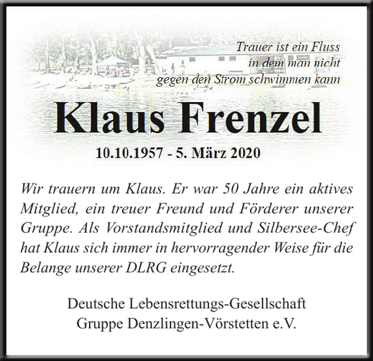 <p>Wir trauern um Klaus. Er war 50 Jahre ein aktives<br />­Mitglied, ein treuer Freund und Förderer unserer<br />Gruppe. Als Vorstandsmitglied und Silbersee-Chef<br />hat Klaus sich immer in hervorragender Weise für die<br />Belange unserer DLRG eingesetzt.<br />Deutsche Lebensrettungs-Gesellschaft<br />Gruppe Denzlingen-Vörstetten e.V.</p>
