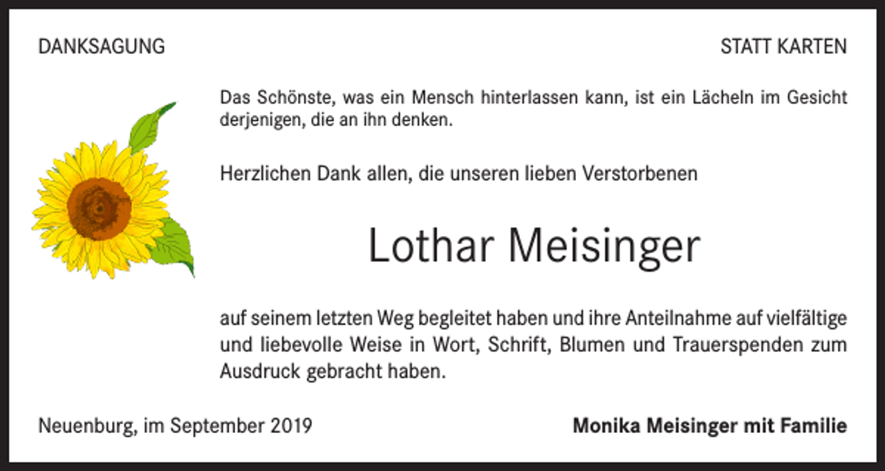 <p>DANKSAGUNG</p><p>STATT KARTEN<br />Das Schönste, was ein Mensch hinterlassen kann, ist ein Lächeln im Gesicht<br />derjenigen, die an ihn denken.</p><p>Herzlichen Dank allen, die unseren lieben Verstorbenen</p><p>Lothar Meisinger<br />auf seinem letzten Weg begleitet haben und ihre Anteilnahme auf vielfältige<br />und liebevolle Weise in Wort, Schrift, Blumen und Trauerspenden zum<br />Ausdruck gebracht haben.<br />Neuenburg, im September 2019</p><p>Monika Meisinger mit Familie</p>