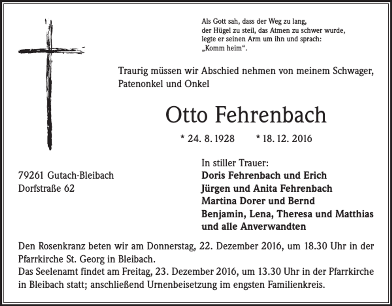 <p>Als Gott sah, dass der Weg zu lang,<br />der Hügel zu steil, das Atmen zu schwer wurde,<br />legte er seinen Arm um ihn und sprach:<br />„Komm heim“.</p><p>Traurig müssen wir Abschied nehmen von meinem Schwager,<br />Patenonkel und Onkel</p><p>Otto Fehrenbach<br />* 24. 8. 1928 * 18. 12. 2016</p><p>In stiller Trauer:<br />79261 Gutach-Bleibach<br />Doris Fehrenbach und Erich<br />Dorfstraße 62 Jürgen und Anita Fehrenbach<br />Martina Dorer und Bernd<br />Benjamin, Lena, Theresa und Matthias<br />und alle Anverwandten<br />Den Rosenkranz beten wir am Donnerstag, 22. Dezember 2016, um 18.30 Uhr in der<br />Pfarrkirche St. Georg in Bleibach.<br />Das Seelenamt findet am Freitag, 23. Dezember 2016, um 13.30 Uhr in der Pfarrkirche<br />in Bleibach statt; anschließend Urnenbeisetzung im engsten Familienkreis.</p>