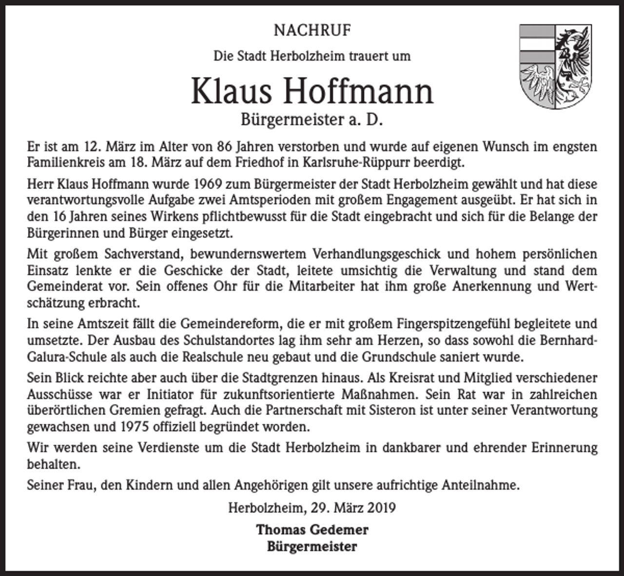 <p>NACHRUF<br />Die Stadt Herbolzheim trauert um</p><p>Klaus Hoffmann<br />Bürgermeister a. D.</p><p>Er ist am 12. März im Alter von 86 Jahren verstorben und wurde auf eigenen Wunsch im engsten<br />Familienkreis am 18. März auf dem Friedhof in Karlsruhe-Rüppurr beerdigt.<br />Herr Klaus Hoffmann wurde 1969 zum Bürgermeister der Stadt Herbolzheim gewählt und hat diese<br />verantwortungsvolle Aufgabe zwei Amtsperioden mit großem Engagement ausgeübt. Er hat sich in<br />den 16 Jahren seines Wirkens pflichtbewusst für die Stadt eingebracht und sich für die Belange der<br />Bürgerinnen und Bürger eingesetzt.<br />Mit großem Sachverstand, bewundernswertem Verhandlungsgeschick und hohem persönlichen<br />Einsatz lenkte er die Geschicke der Stadt, leitete umsichtig die Verwaltung und stand dem<br />­Gemeinderat vor. Sein offenes Ohr für die Mitarbeiter hat ihm große Anerkennung und Wert­<br />schätzung erbracht.<br />In seine Amtszeit fällt die Gemeindereform, die er mit großem Fingerspitzengefühl begleitete und<br />umsetzte. Der Ausbau des Schulstandortes lag ihm sehr am Herzen, so dass sowohl die Bernhard-­<br />Galura-Schule als auch die Realschule neu gebaut und die Grundschule saniert wurde.<br />Sein Blick reichte aber auch über die Stadtgrenzen hinaus. Als Kreisrat und Mitglied verschiedener<br />Ausschüsse war er Initiator für zukunftsorientierte Maßnahmen. Sein Rat war in zahlreichen<br />­überörtlichen Gremien gefragt. Auch die Partnerschaft mit Sisteron ist unter seiner Verantwortung<br />gewachsen und 1975 offiziell begründet worden.<br />Wir werden seine Verdienste um die Stadt Herbolzheim in dankbarer und ehrender Erinnerung<br />behalten.<br />Seiner Frau, den Kindern und allen Angehörigen gilt unsere aufrichtige Anteilnahme.<br />Herbolzheim, 29. März 2019<br />Thomas Gedemer<br />Bürgermeister</p>