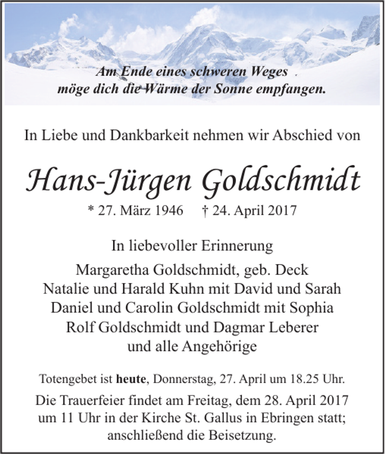 <p>Am Ende eines schweren Weges<br />möge dich die Wärme der Sonne empfangen.</p><p>In Liebe und Dankbarkeit nehmen wir Abschied von</p><p>Hans-Jürgen Goldschmidt<br />* 27. März 1946</p><p>† 24. April 2017</p><p>In liebevoller Erinnerung<br />Margaretha Goldschmidt, geb. Deck<br />Natalie und Harald Kuhn mit David und Sarah<br />Daniel und Carolin Goldschmidt mit Sophia<br />Rolf Goldschmidt und Dagmar Leberer<br />und alle Angehörige<br />Totengebet ist heute, Donnerstag, 27. April um 18.25 Uhr.</p><p>Die Trauerfeier findet am Freitag, dem 28. April 2017<br />um 11 Uhr in der Kirche St. Gallus in Ebringen statt;<br />anschließend die Beisetzung.</p>