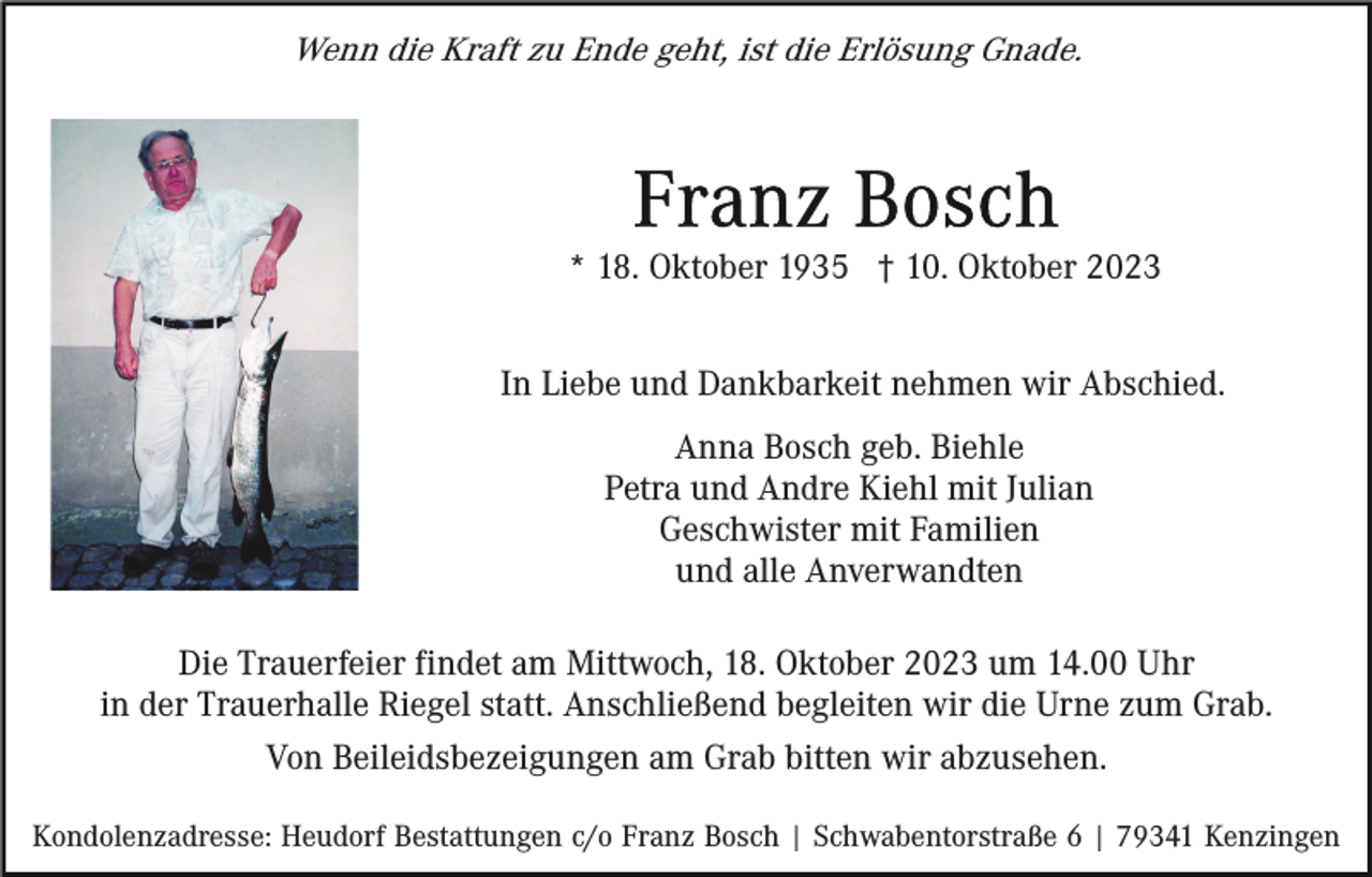 <p>Wenn die Kraft zu Ende geht, ist die Erlösung Gnade.</p><p>* 18. Oktober 1935 † 10. Oktober 2023<br />In Liebe und Dankbarkeit nehmen wir Abschied.<br />Anna Bosch geb. Biehle<br />Petra und Andre Kiehl mit Julian<br />Geschwister mit Familien<br />und alle Anverwandten<br />Die Trauerfeier findet am Mittwoch, 18. Oktober 2023 um 14.00 Uhr<br />in der Trauerhalle Riegel statt. Anschließend begleiten wir die Urne zum Grab.<br />Von Beileidsbezeigungen am Grab bitten wir abzusehen.<br />Kondolenzadresse: Heudorf Bestattungen c/o Franz Bosch | Schwabentorstraße 6 | 79341 Kenzingen</p>