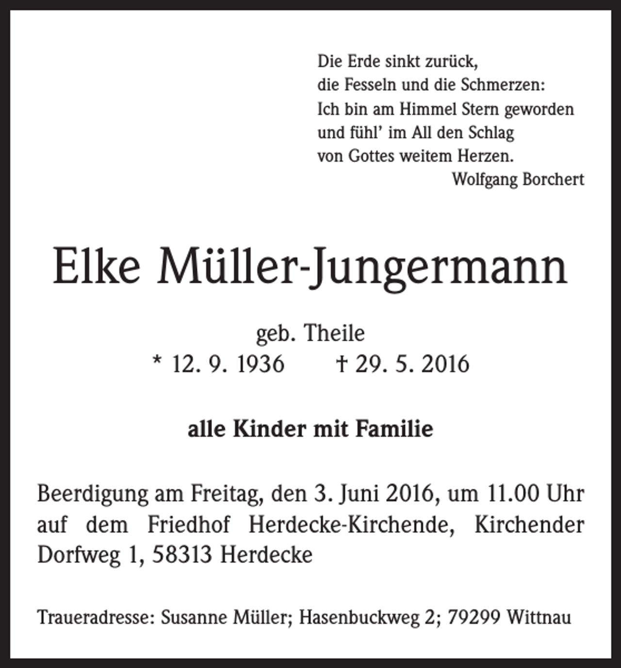 <p>Die Erde sinkt zurück,<br />die Fesseln und die Schmerzen:<br />Ich bin am Himmel Stern geworden<br />und fühl’ im All den Schlag<br />von Gottes weitem Herzen.</p><p>Wolfgang Borchert</p><p>Elke Müller-Jungermann<br />geb. Theile<br />* 12. 9. 1936 † 29. 5. 2016<br />alle Kinder mit Familie<br />Beerdigung am Freitag, den 3. Juni 2016, um 11.00 Uhr<br />auf dem Friedhof Herdecke-Kirchende, Kirchender<br />­Dorfweg 1, 58313 Herdecke<br />Traueradresse: Susanne Müller; Hasenbuckweg 2; 79299 Wittnau</p>