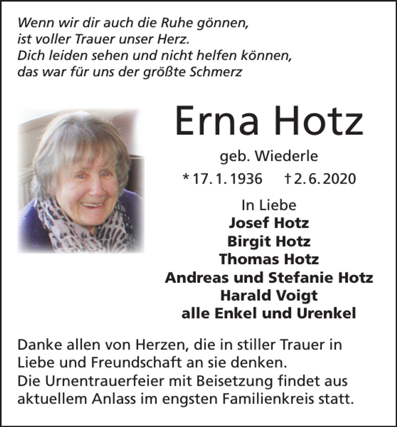 <p>Wenn wir dir auch die Ruhe gönnen,<br />ist voller Trauer unser Herz.<br />Dich leiden sehen und nicht helfen können,<br />das war für uns der größte Schmerz</p><p>Erna Hotz<br />geb. Wiederle<br />* 17. 1. 1936 † 2. 6. 2020<br />In Liebe<br />Josef Hotz<br />Birgit Hotz<br />Thomas Hotz<br />Andreas und Stefanie Hotz<br />Harald Voigt<br />alle Enkel und Urenkel<br />Danke allen von Herzen, die in stiller Trauer in<br />Liebe und Freundschaft an sie denken.<br />Die Urnentrauerfeier mit Beisetzung findet aus<br />aktuellem Anlass im engsten Familienkreis statt.</p>