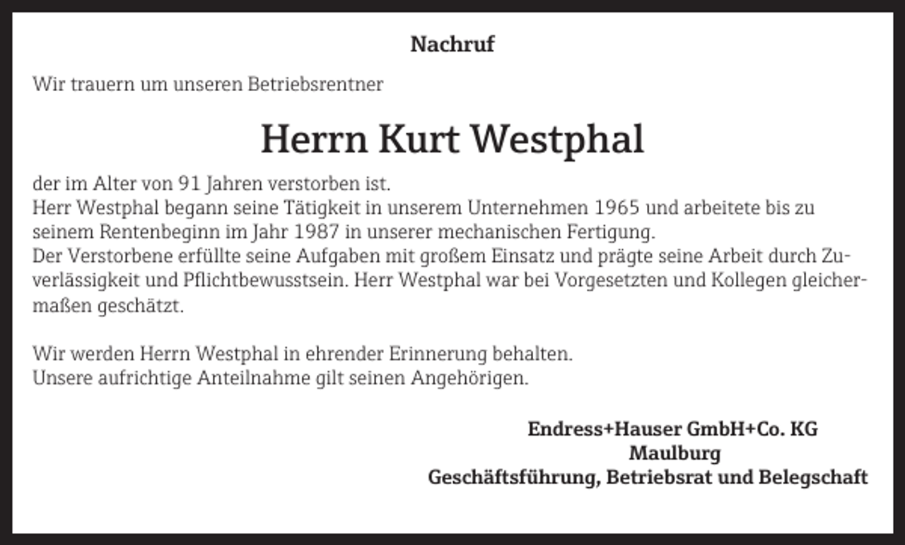 <p>Nachruf<br />Wir trauern um unseren Betriebsrentner</p><p>Herrn Kurt Westphal<br />der im Alter von 91 Jahren verstorben ist.<br />Herr Westphal begann seine Tätigkeit in unserem Unternehmen 1965 und arbeitete bis zu<br />seinem Rentenbeginn im Jahr 1987 in unserer mechanischen Fertigung.<br />Der Verstorbene erfüllte seine Aufgaben mit großem Einsatz und prägte seine Arbeit durch Zuverlässigkeit und Pflichtbewusstsein. Herr Westphal war bei Vorgesetzten und Kollegen gleichermaßen geschätzt.<br />Wir werden Herrn Westphal in ehrender Erinnerung behalten.<br />Unsere aufrichtige Anteilnahme gilt seinen Angehörigen.<br />Endress+Hauser GmbH+Co. KG<br />Maulburg</p><p>Geschäftsführung, Betriebsrat und Belegschaft</p>