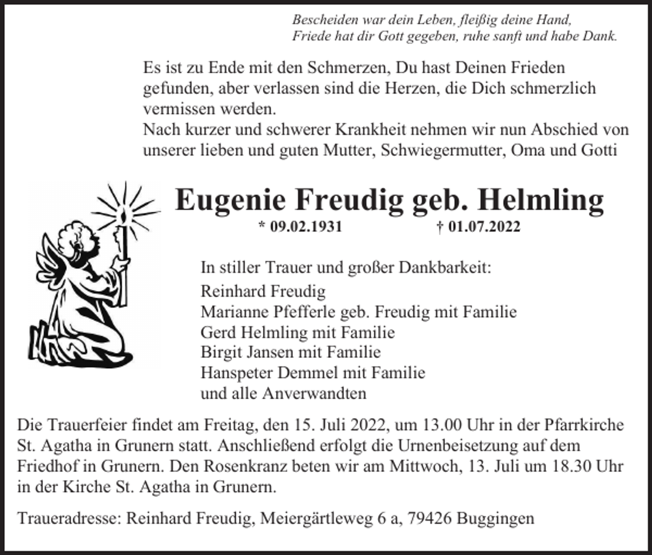 <p>Bescheiden war dein Leben, fleißig deine Hand,<br />Friede hat dir Gott gegeben, ruhe sanft und habe Dank.</p><p>Es ist zu Ende mit den Schmerzen, Du hast Deinen Frieden<br />gefunden, aber verlassen sind die Herzen, die Dich schmerzlich<br />vermissen werden.<br />Nach kurzer und schwerer Krankheit nehmen wir nun Abschied von<br />unserer lieben und guten Mutter, Schwiegermutter, Oma und Gotti</p><p>Eugenie Freudig geb. Helmling<br />* 09.02.1931</p><p>† 01.07.2022</p><p>In stiller Trauer und großer Dankbarkeit:<br />Reinhard Freudig<br />Marianne Pfefferle geb. Freudig mit Familie<br />Gerd Helmling mit Familie<br />Birgit Jansen mit Familie<br />Hanspeter Demmel mit Familie<br />und alle Anverwandten<br />Die Trauerfeier findet am Freitag, den 15. Juli 2022, um 13.00 Uhr in der Pfarrkirche<br />St. Agatha in Grunern statt. Anschließend erfolgt die Urnenbeisetzung auf dem<br />Friedhof in Grunern. Den Rosenkranz beten wir am Mittwoch, 13. Juli um 18.30 Uhr<br />in der Kirche St. Agatha in Grunern.<br />Traueradresse: Reinhard Freudig, Meiergärtleweg 6 a, 79426 Buggingen</p>