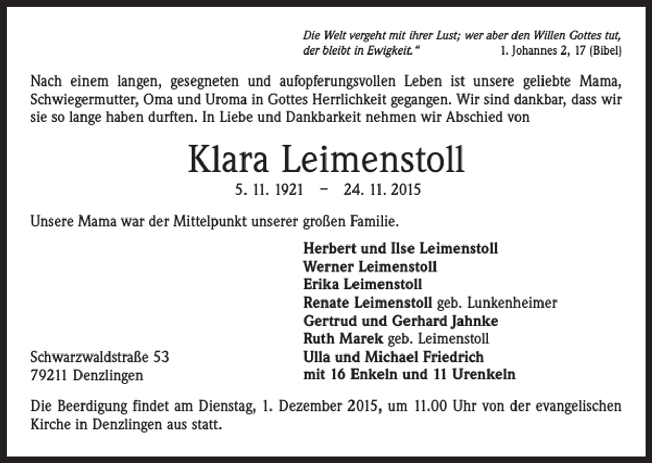 <p>Die Welt vergeht mit ihrer Lust; wer aber den Willen Gottes tut,<br />der bleibt in Ewigkeit.“<br />1. Johannes 2, 17 (Bibel)</p><p>Nach einem langen, gesegneten und aufopferungsvollen Leben ist unsere geliebte Mama,<br />Schwiegermutter, Oma und Uroma in Gottes Herrlichkeit gegangen. Wir sind dankbar, dass wir<br />sie so lange haben durften. In Liebe und Dankbarkeit nehmen wir Abschied von</p><p>Klara Leimenstoll<br />5. 11. 1921 – 24. 11. 2015</p><p>Unsere Mama war der Mittelpunkt unserer großen Familie.</p><p>Schwarzwaldstraße 53<br />79211 Denzlingen</p><p>Herbert und Ilse Leimenstoll<br />Werner Leimenstoll<br />Erika Leimenstoll<br />Renate Leimenstoll geb. Lunkenheimer<br />Gertrud und Gerhard Jahnke<br />Ruth Marek geb. Leimenstoll<br />Ulla und Michael Friedrich<br />mit 16 Enkeln und 11 Urenkeln</p><p>Die Beerdigung findet am Dienstag, 1. Dezember 2015, um 11.00 Uhr von der evangelischen<br />Kirche in Denzlingen aus statt.</p>