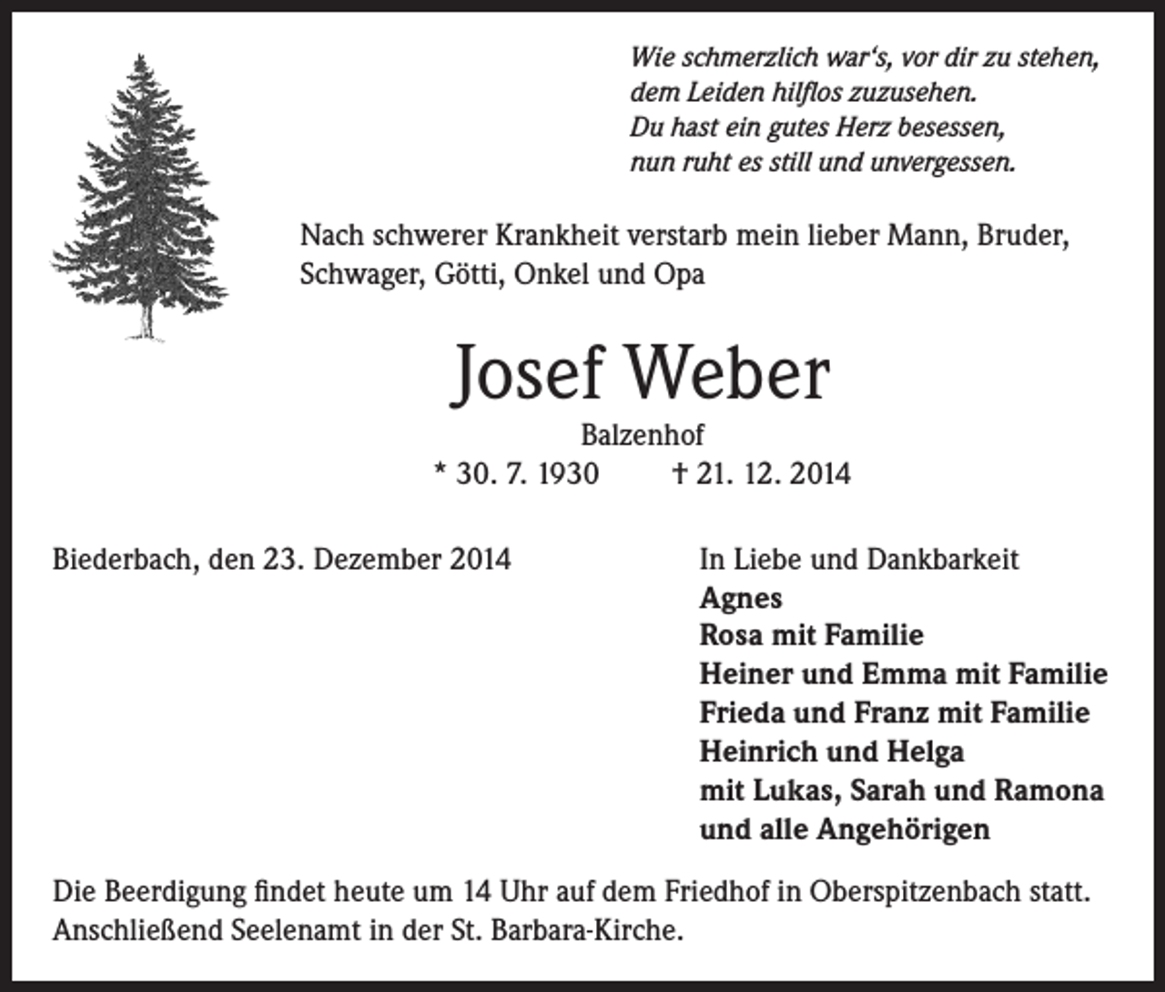 <p>Wie schmerzlich war‘s, vor dir zu stehen,<br />dem Leiden hilflos zuzusehen.<br />Du hast ein gutes Herz besessen,<br />nun ruht es still und unvergessen.</p><p>Nach schwerer Krankheit verstarb mein lieber Mann, Bruder,<br />Schwager, Götti, Onkel und Opa</p><p>Josef Weber</p><p>Balzenhof<br />* 30. 7. 1930<br />† 21. 12. 2014<br />Biederbach, den 23. Dezember 2014</p><p>In Liebe und Dankbarkeit<br />Agnes<br />Rosa mit Familie<br />Heiner und Emma mit Familie<br />Frieda und Franz mit Familie<br />Heinrich und Helga<br />mit Lukas, Sarah und Ramona<br />und alle Angehörigen</p><p>Die Beerdigung findet heute um 14 Uhr auf dem Friedhof in Oberspitzenbach statt.<br />Anschließend Seelenamt in der St. Barbara-Kirche.</p>