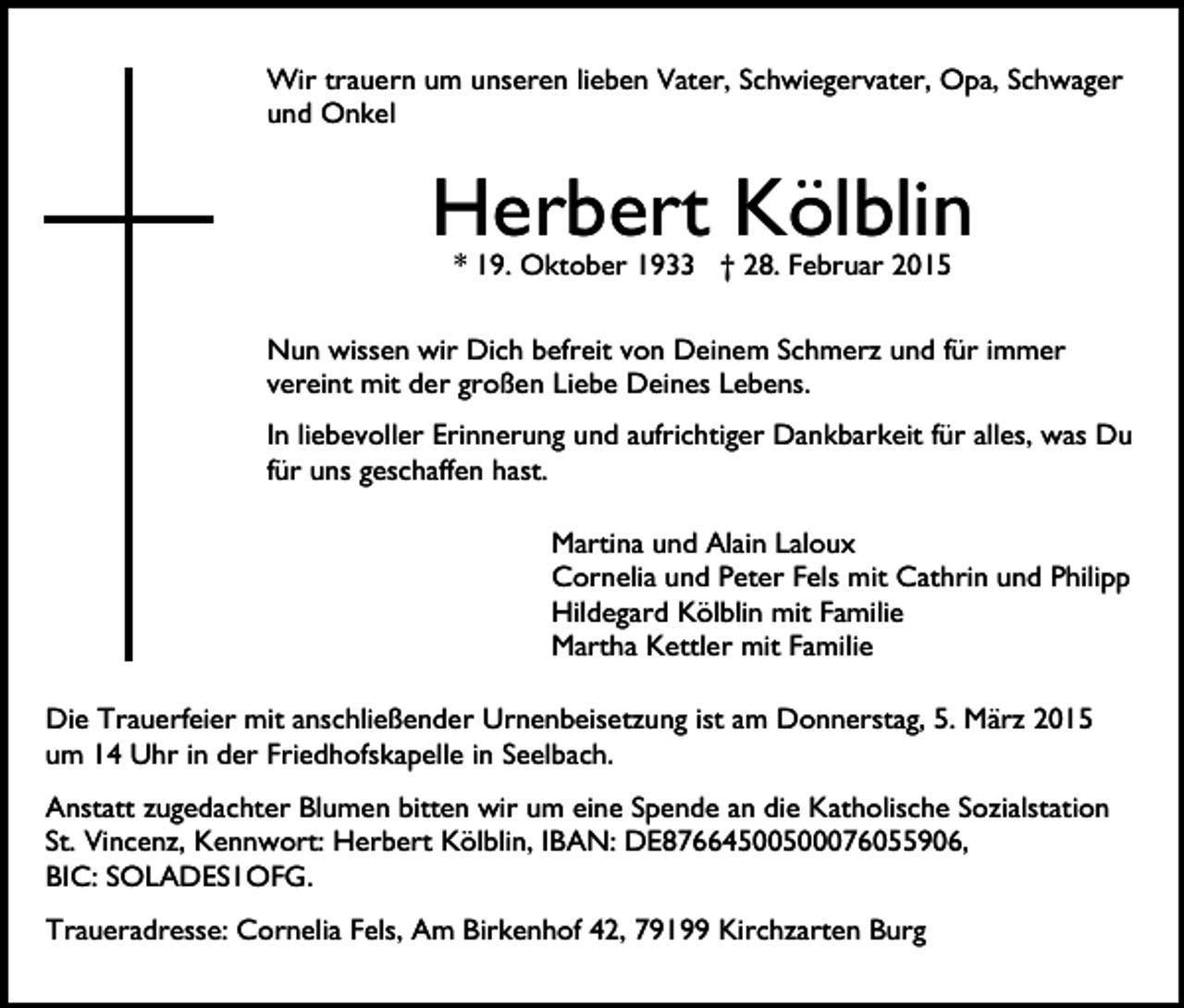 <p>Wir trauern um unseren lieben Vater, Schwiegervater, Opa, Schwager<br />und Onkel</p><p>Herbert Kölblin<br />* 19. Oktober 1933 † 28. Februar 2015</p><p>Nun wissen wir Dich befreit von Deinem Schmerz und für immer<br />vereint mit der großen Liebe Deines Lebens.<br />In liebevoller Erinnerung und aufrichtiger Dankbarkeit für alles, was Du<br />für uns geschaffen hast.<br />Martina und Alain Laloux<br />Cornelia und Peter Fels mit Cathrin und Philipp<br />Hildegard Kölblin mit Familie<br />Martha Kettler mit Familie<br />Die Trauerfeier mit anschließender Urnenbeisetzung ist am Donnerstag, 5. März 2015<br />um 14 Uhr in der Friedhofskapelle in Seelbach.<br />Anstatt zugedachter Blumen bitten wir um eine Spende an die Katholische Sozialstation<br />St. Vincenz, Kennwort: Herbert Kölblin, IBAN: DE87664500500076055906,<br />BIC: SOLADES1OFG.<br />Traueradresse: Cornelia Fels, Am Birkenhof 42, 79199 Kirchzarten Burg</p>