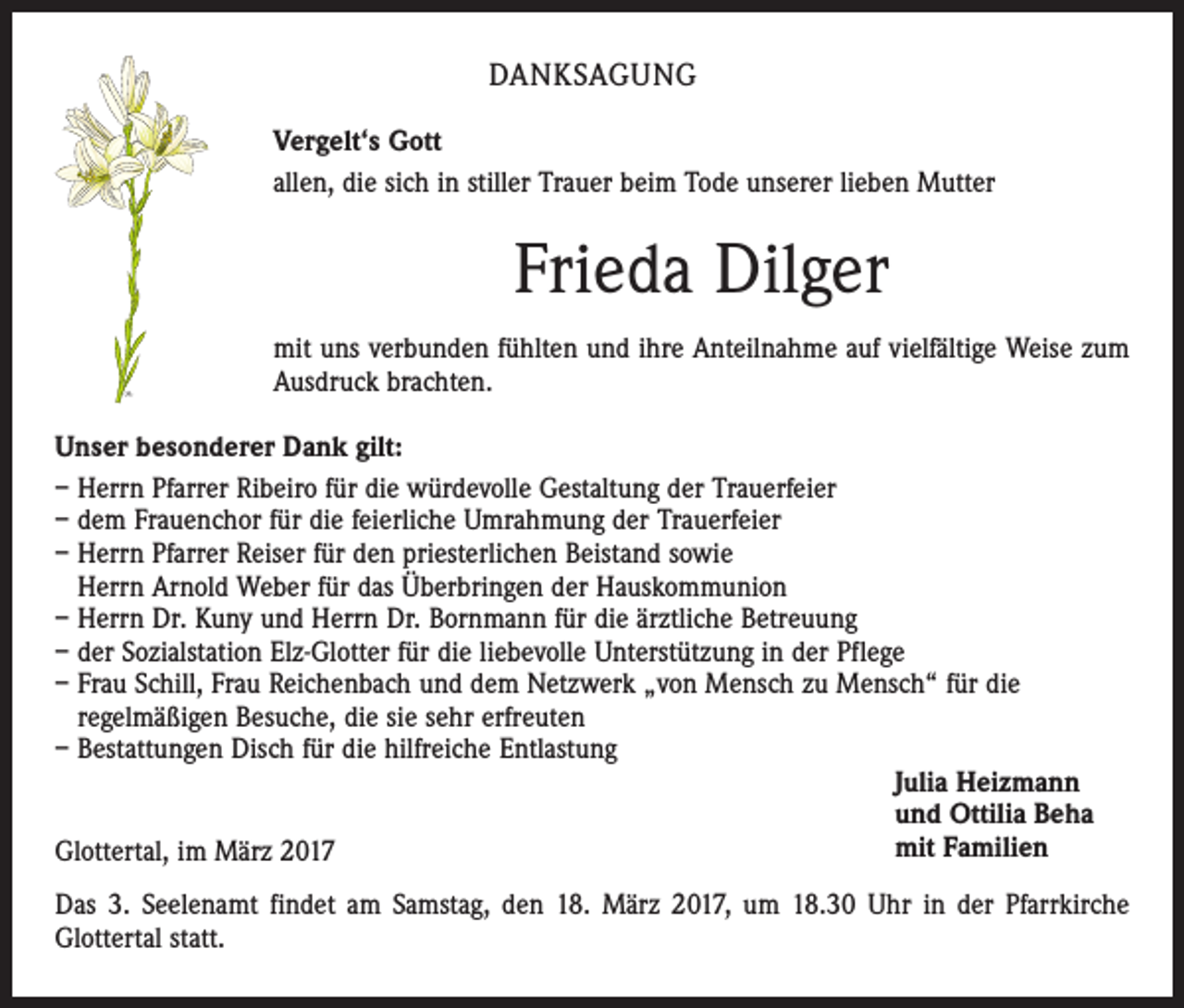 <p>DANKSAGUNG<br />Vergelt‘s Gott<br />allen, die sich in stiller Trauer beim Tode unserer lieben Mutter</p><p>Frieda Dilger<br />mit uns verbunden fühlten und ihre Anteilnahme auf vielfältige Weise zum<br />Ausdruck brachten.<br />Unser besonderer Dank gilt:<br />– Herrn Pfarrer Ribeiro für die würdevolle Gestaltung der Trauerfeier<br />– dem Frauenchor für die feierliche Umrahmung der Trauerfeier<br />– Herrn Pfarrer Reiser für den priesterlichen Beistand sowie<br />Herrn Arnold Weber für das Überbringen der Hauskommunion<br />– Herrn Dr. Kuny und Herrn Dr. Bornmann für die ärztliche Betreuung<br />– der Sozialstation Elz-Glotter für die liebevolle Unterstützung in der Pflege<br />– Frau Schill, Frau Reichenbach und dem Netzwerk „von Mensch zu Mensch“ für die<br />regelmäßigen Besuche, die sie sehr erfreuten<br />– Bestattungen Disch für die hilfreiche Entlastung<br />Julia Heizmann<br />und Ottilia Beha<br />mit Familien<br />Glottertal, im März 2017<br />Das 3. Seelenamt findet am Samstag, den 18. März 2017, um 18.30 Uhr in der Pfarrkirche<br />Glottertal statt.</p>