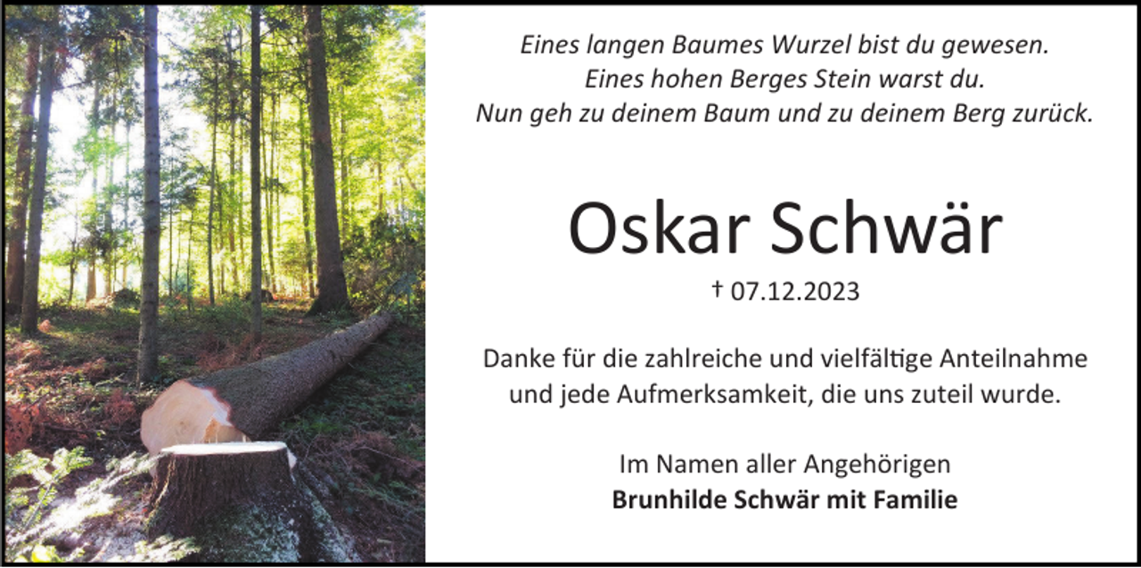 <p>Eines langen Baumes Wurzel bist du gewesen.<br />Eines hohen Berges Stein warst du.<br />Nun geh zu deinem Baum und zu deinem Berg zurück.</p><p>Oskar Schwär<br />† 07.12.2023</p><p>Danke für die zahlreiche und vielfältige Anteilnahme<br />und jede Aufmerksamkeit, die uns zuteil wurde.<br />Im Namen aller Angehörigen<br />Brunhilde Schwär mit Familie</p>