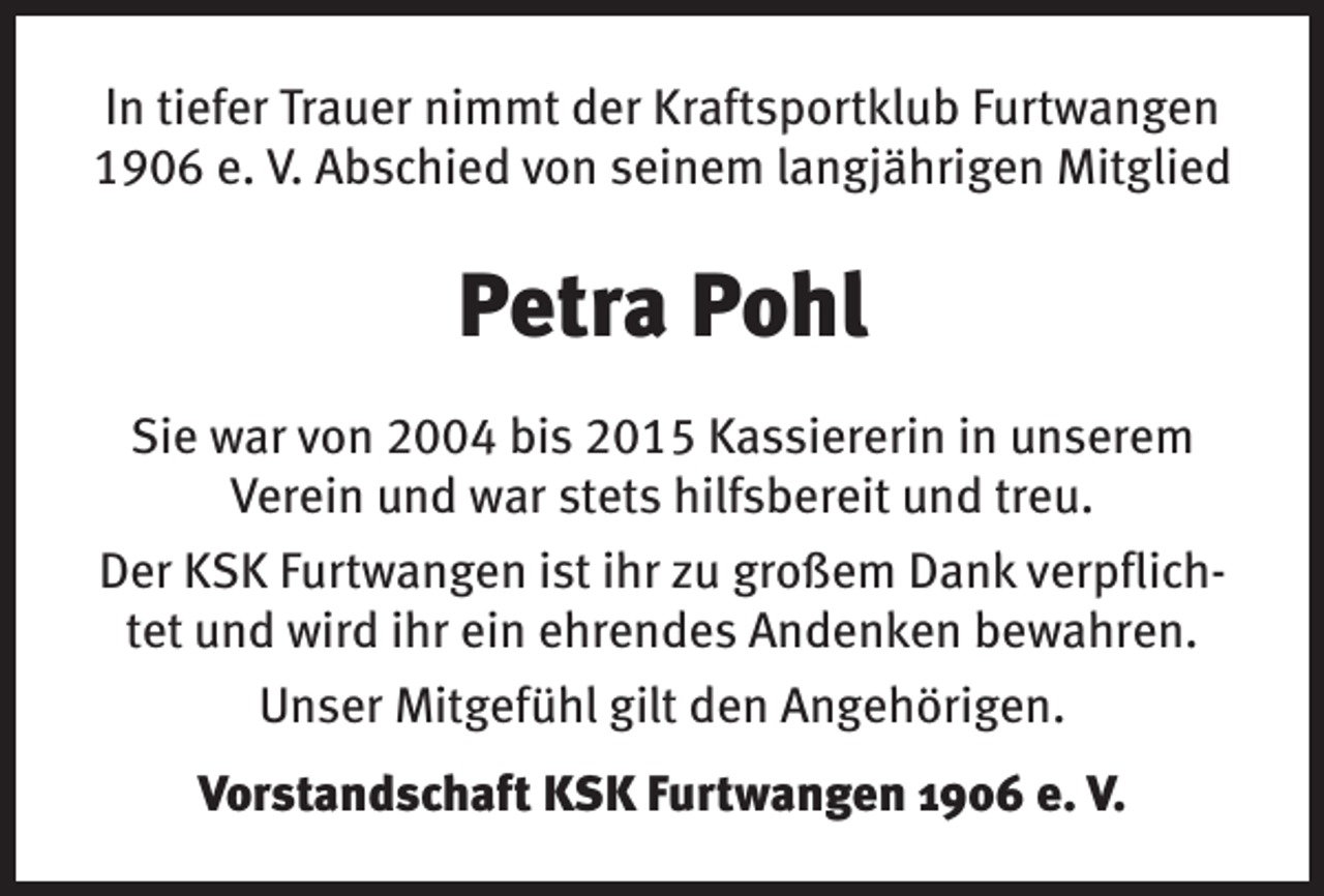 <p>In tiefer Trauer nimmt der Kraftsportklub Furtwangen<br />1906 e. V. Abschied von seinem langjährigen Mitglied</p><p>Petra Pohl<br />Sie war von 2004 bis 2015 Kassiererin in unserem<br />Verein und war stets hilfsbereit und treu.<br />Der KSK Furtwangen ist ihr zu großem Dank verpflichtet und wird ihr ein ehrendes Andenken bewahren.<br />Unser Mitgefühl gilt den Angehörigen.<br />Vorstandschaft KSK Furtwangen 1906 e. V.</p>