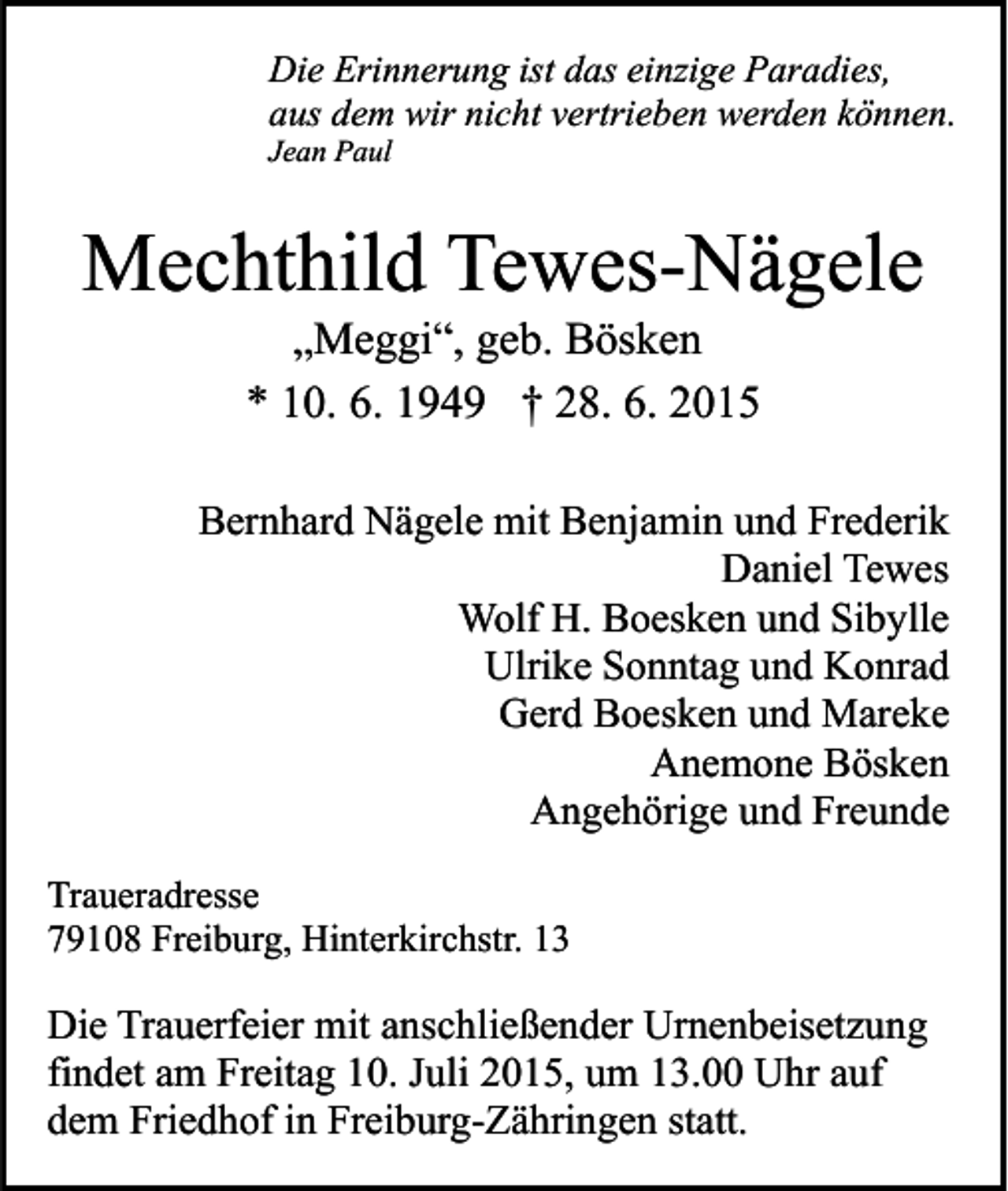 <p>Die Erinnerung ist das einzige Paradies,<br />aus dem wir nicht vertrieben werden können.<br />Jean Paul</p><p>Mechthild Tewes-Nägele<br />„Meggi“, geb. Bösken<br />* 10. 6. 1949 † 28. 6. 2015</p><p>Bernhard Nägele mit Benjamin und Frederik<br />Daniel Tewes<br />Wolf H. Boesken und Sibylle<br />Ulrike Sonntag und Konrad<br />Gerd Boesken und Mareke<br />Anemone Bösken<br />Angehörige und Freunde<br />Traueradresse<br />79108 Freiburg, Hinterkirchstr. 13</p><p>Die Trauerfeier mit anschließender Urnenbeisetzung<br />findet am Freitag 10. Juli 2015, um 13.00 Uhr auf<br />dem Friedhof in Freiburg-Zähringen statt.</p>