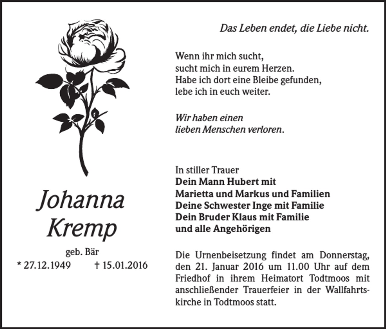 <p>Das Leben endet, die Liebe nicht.<br />Wenn ihr mich sucht,<br />sucht mich in eurem Herzen.<br />Habe ich dort eine Bleibe gefunden,<br />lebe ich in euch weiter.<br />Wir haben einen<br />lieben Menschen verloren.</p><p>Johanna<br />Kremp<br />geb. Bär<br />* 27.12.1949<br />† 15.01.2016</p><p>In stiller Trauer<br />Dein Mann Hubert mit<br />Marietta und Markus und Familien<br />Deine Schwester Inge mit Familie<br />Dein Bruder Klaus mit Familie<br />und alle Angehörigen<br />Die Urnenbeisetzung findet am Donnerstag,<br />den 21. Januar 2016 um 11.00 Uhr auf dem<br />Friedhof in ihrem Heimatort Todtmoos mit<br />anschließender Trauerfeier in der Wallfahrtskirche in Todtmoos statt.</p>
