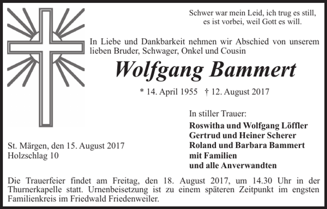 <p>Schwer war mein Leid, ich trug es still,<br />es ist vorbei, weil Gott es will.</p><p>In Liebe und Dankbarkeit nehmen wir Abschied von unserem<br />lieben Bruder, Schwager, Onkel und Cousin</p><p>Wolfgang Bammert<br />* 14. April 1955 † 12. August 2017</p><p>St. Märgen, den 15. August 2017<br />Holzschlag 10</p><p>In stiller Trauer:<br />Roswitha und Wolfgang Löffler<br />Gertrud und Heiner Scherer<br />Roland und Barbara Bammert<br />mit Familien<br />und alle Anverwandten</p><p>Die Trauerfeier findet am Freitag, den 18. August 2017, um 14.30 Uhr in der<br />Thurnerkapelle statt. Urnenbeisetzung ist zu einem späteren Zeitpunkt im engsten<br />Familienkreis im Friedwald Friedenweiler.</p>