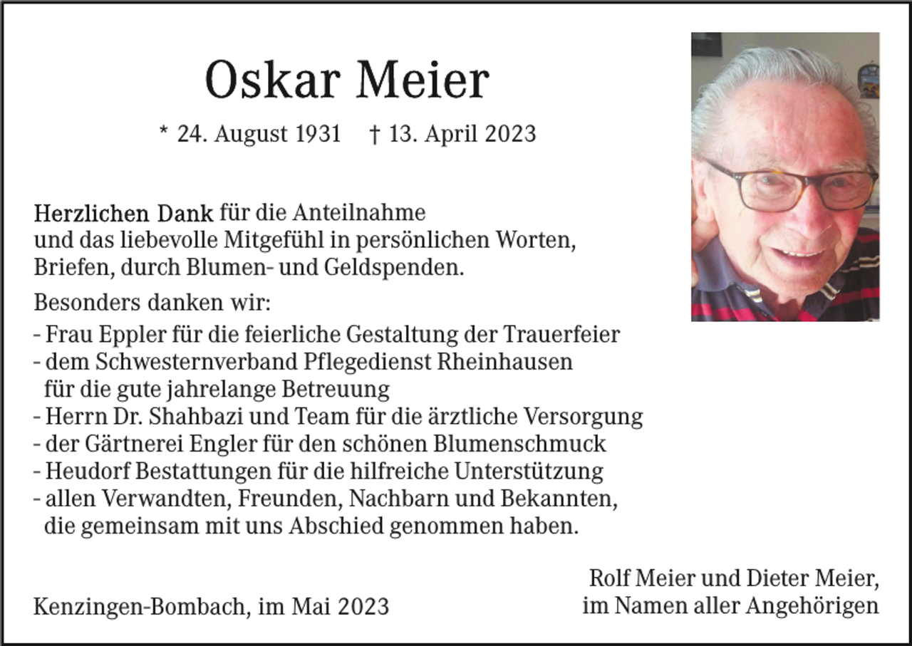 <p>* 24. August 1931</p><p>† 13. April 2023</p><p>für die Anteilnahme<br />und das liebevolle Mitgefühl in persönlichen Worten,<br />Briefen, durch Blumen- und Geldspenden.<br />Besonders danken wir:<br />- Frau Eppler für die feierliche Gestaltung der Trauerfeier<br />- dem Schwesternverband Pflegedienst Rheinhausen<br />für die gute jahrelange Betreuung<br />- Herrn Dr. Shahbazi und Team für die ärztliche Versorgung<br />- der Gärtnerei Engler für den schönen Blumenschmuck<br />- Heudorf Bestattungen für die hilfreiche Unterstützung<br />- allen Verwandten, Freunden, Nachbarn und Bekannten,<br />die gemeinsam mit uns Abschied genommen haben.<br />Kenzingen-Bombach, im Mai 2023</p><p>Rolf Meier und Dieter Meier,<br />im Namen aller Angehörigen</p>
