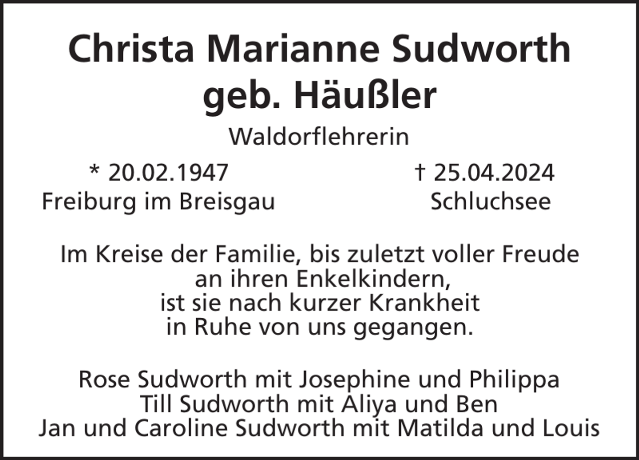 <p>Christa Marianne Sudworth<br />geb. Häußler<br />Waldorflehrerin<br />* 20.02.1947<br />† 25.04.2024<br />Freiburg im Breisgau<br />Schluchsee<br />Im Kreise der Familie, bis zuletzt voller Freude<br />an ihren Enkelkindern,<br />ist sie nach kurzer Krankheit<br />in Ruhe von uns gegangen.<br />Rose Sudworth mit Josephine und Philippa<br />Till Sudworth mit Aliya und Ben<br />Jan und Caroline Sudworth mit Matilda und Louis</p>